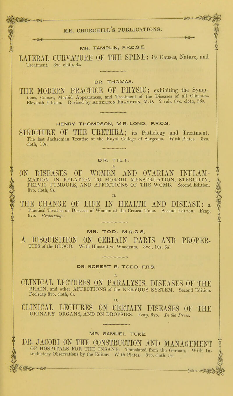 — V MR. TAMPLIN, F.R.CS.E. ^ LATERAL CTJEYATUEE OF THE SPINE: its Causes, Nature, and Treatment. 8vo. cloth, 4s. DR. THOMAS. THE MODEEN PEACTICE OE PHYSIC; exhibiting the Symp- toms, Causes, Morbid Appeai-ances, and Treatment of the Diseases of all Climates. Eleventh Edition. Kevised by Algernon Frampton, M.U. 2 vols. 8vo. cloth, 28s. HENRY THOMPSON, M.B. LOND., F.R.C.S. STEICTUEE OE THE UEETHEA; its Pathology and Treatment. The last Jacksonian Treatise of the Royal College of Surgeons. With Plates. 8vo. cloth, 10s. D R. Tl LT. ON DISEASES OF WOMEN AND OYAEIAN INELAM- ! MATION IN RELATION TO MORBID MENSTRUATION, STERILITY, PELVIC TUMOURS, AND AFFECTIONS OF THE WOMB. Second Edition. 8vo. cloth, 9s. II. THE CHANGE OE LIFE IN HEALTH AND DISEASE: a Practical Treatise on Diseases of Women at the Critical Time. Second Edition. Fcap. 8vo. Preparing. MR. TOD, M.R.C.S. A DISQUISITION ON CEETAIN PAETS AND PEOPLE- TIES of the BLOOD. With Illustrative Woodcuts. 8vo., lOs. M. DR. ROBERT B. TODD, F.R.S. I. CLINICAL LECTLEES ON PAEALYSIS, DISEASES OF THE BRAIN, and other AFFECTIONS of the NERVOUS SYSTEM. Second Edition. Foolscap 8vo. cloth, 6s. II. CLINICAL LECTURES ON CEETAIN DISEASES OF THE URINARY ORGANS, AND ON DROPSIES. Fcap. 8vo. In the Press. MR. SAMUEL TUKE. DE. JACOBI ON THE CONSTEUCTION AND MANAGEMENT OF HOSPITALS FOR THE INSANE. Translated from the German. With In- [ troductory Observations by the Editor. With Plates. 8vo. cloth, 9s.