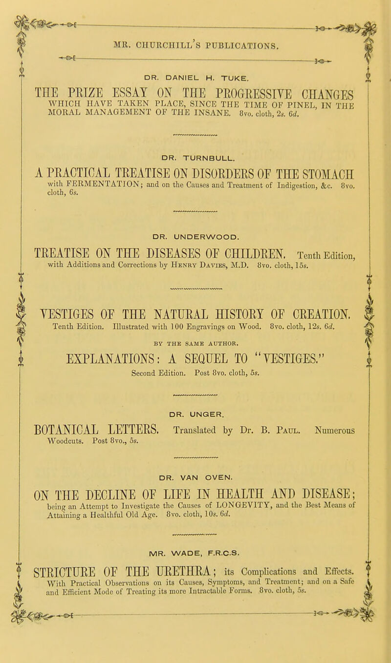 — 3^ DR. DANIEL H. TUKE. THE PEIZE ESSAY ON THE PROGRESSIYE CHANGES WHICH HAVE TAKEN PLACE, SINCE THE TIME OF PINEL, IN THE MORAL MANAGEMENT OF THE INSANE. 8vo. cloth, 2s. 6d. DR. TURNBULL. A PEACTICAL TREATISE ON DISORDERS OE THE STOMACH with FERMENTATION; and on the Causes and Treatment of Indigestion, &c. !jvo. cloth, 6s. DR. UNDERWOOD. TREATISE ON THE DISEASES OF CHILDREN. Tenth Edition, with Additions and Corrections by Henry Davies, M.D. 8vo. cloth, 15s. YESTIGES OF THE NATURAL HISTORY OF CREATION. Tenth Edition. Illustrated with 100 Engravings on Wood. 8vo. cloth, 12s. 6d. BY THE SAME AUTHOR. i EXPLANATIONS: A SEQUEL TO YESTIGES. Second Edition. Post 8vo. cloth, 5s. DR. UNGER. BOTANICAL LETTERS. Translated by Dr. B. Paul. Numerous Woodcuts. Post 8vo., 5s. DR. VAN OVEN. ON THE DECLINE OF LIFE IN HEALTH AND DISEASE; being an Attempt to Investigate the Causes of LONGEVITY, and the Best Means of Attaining a Healthful Old Age. 8vo. cloth, 10s. 6d. MR. WADE, F.R.C.S. f STRICTURE OF THE URETHRA; its Complications and Effects. i With Practical Observations on its Causes, Symptoms, and Treatment; mid on a Safe and Efficient Mode of Treating its more Intracbible Fonns. 8vo. cloth, 5s.