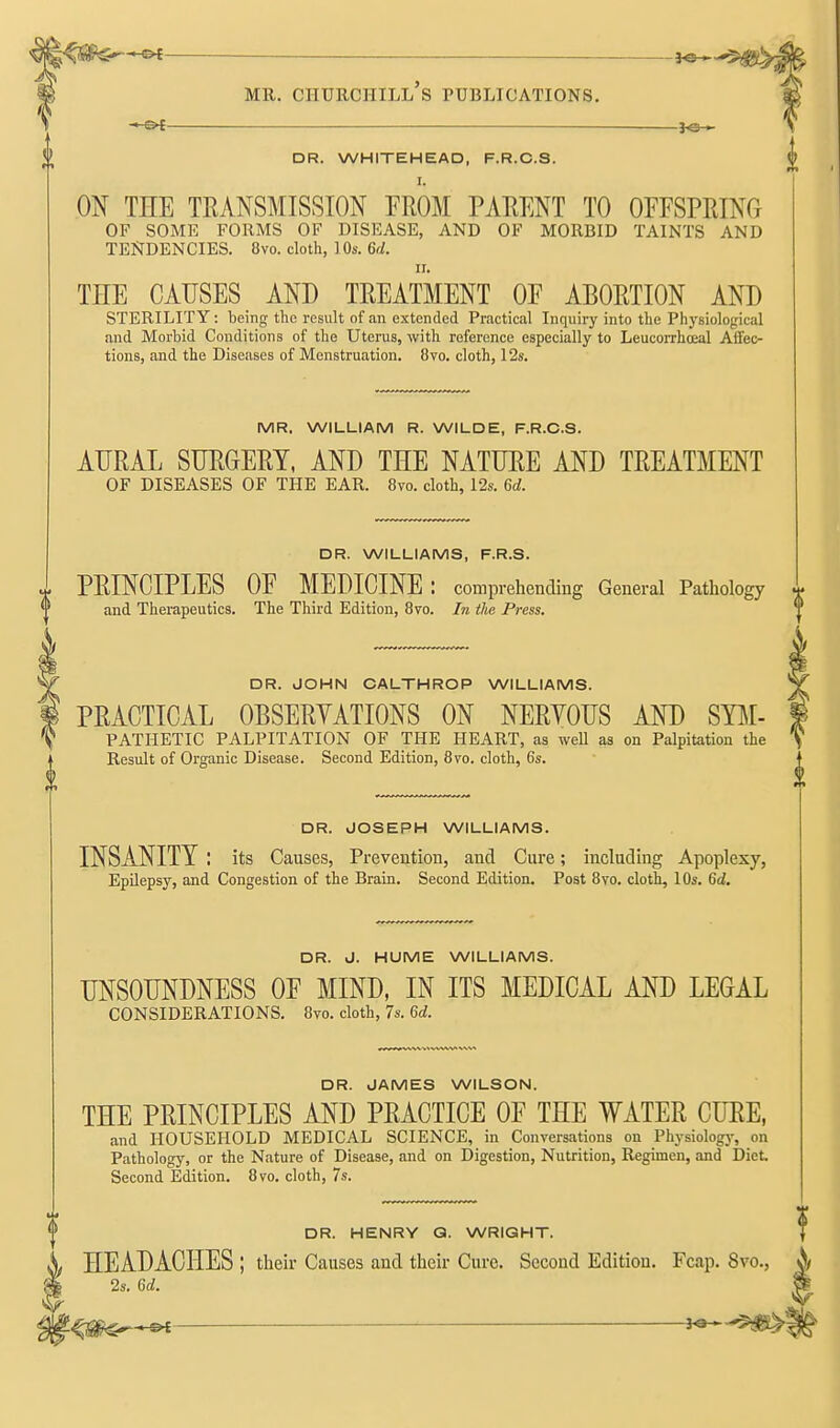 - oi }e-» DR. WHITEHEAD, F.R.C.S. I. ON THE TRANSMISSION FROM PARENT TO OEFSPRING OF SOME FORMS OF DISEASE, AND OF MORBID TAINTS AND TENDENCIES. 8vo. cloth, lOs. 6c/. II. THE CAUSES AND TREATMENT OF ABORTION AND STERILITY: being the result of an extended Practical Inquiry into the Physiological and Morbid Conditions of the Uterus, with reference especially to Leucorrhceal Affec- tions, and the Diseases of Menstruation. 8vo. cloth, 12s. MR. WILLIAM R. WILDE, F.R.C.S. AURAL SURGERY, AND THE NATURE AND TREATMENT OF DISEASES OF THE EAR. 8vo. cloth, 12s. 6d. DR. WILLIAMS, F.R.S. PRINCIPLES OF MEDICINE : comprehending General Pathology and Therapeutics. The Third Edition, 8vo. Iti the Press. DR. JOHN CALTHROP WILLIAMS. PRACTICAL OBSERYATIONS ON NERYOUS AND SYJI- PATHETIC PALPITATION OF THE HEART, as well as on Palpitation the Result of Organic Disease. Second Edition, 870. cloth, 6s. DR. JOSEPH WILLIAMS. INSANITY : its Causes, Prevention, and Cure; including Apoplexy, Epilepsy, and Congestion of the Brain. Second Edition. Post 8vo. cloth, lOs. 6d. DR. J. HUME WILLIAMS. UNSOUNDNESS OF MIND, IN ITS MEDICAL AND LEGAL CONSIDERATIONS. 8vo. cloth, 7s. 6d. DR. JAMES WILSON. THE PRINCIPLES AND PRACTICE OF THE WATER CURE, and HOUSEHOLD MEDICAL SCIENCE, in Conversations on Physiologj-, on Pathology, or the Nature of Disease, and on Digestion, Nutrition, Regimen, and Diet. Second Edition. 8vo. cloth, 7s. DR. HENRY Q. WRIGHT. HEADACHES ; their Causes and their Cure. Second Edition. Fcap. 8vo., 2s. 6d.