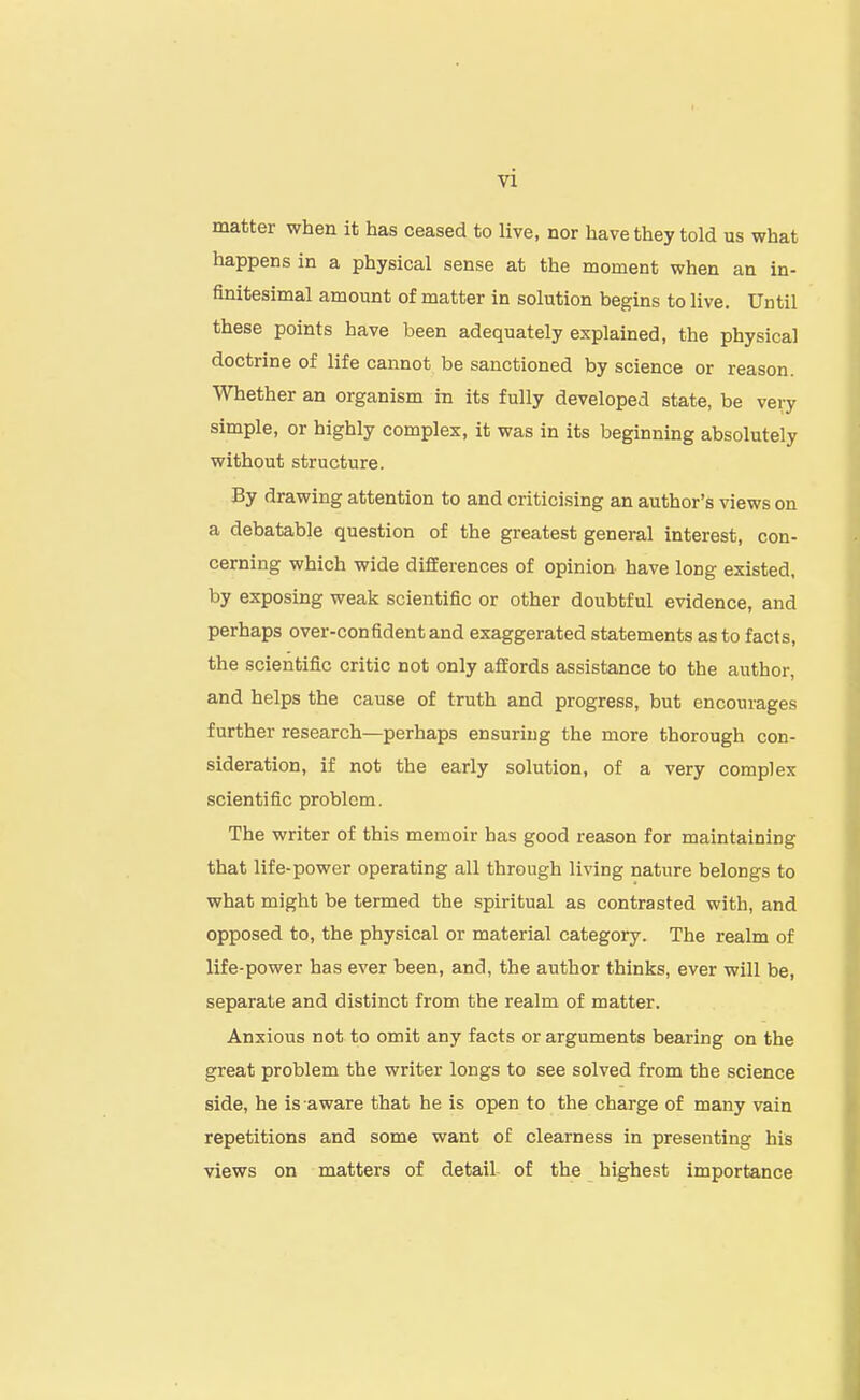 matter when it has ceased to live, nor have they told us what happens in a physical sense at the moment when an in- finitesimal amount of matter in solution begins to live. Until these points have been adequately explained, the physical doctrine of life cannot be sanctioned by science or reason. Whether an organism in its fully developed state, be veij simple, or highly complex, it was in its beginning absolutely without structure. By drawing attention to and criticising an author's views on a debatable question of the greatest general interest, con- cerning which wide differences of opinion have long existed, by exposing weak scientific or other doubtful evidence, and perhaps over-confident and exaggerated statements as to facts, the scientific critic not only affords assistance to the author, and helps the cause of truth and progress, but encourages further research—perhaps ensuring the more thorough con- sideration, if not the early solution, of a very complex scientific problem. The writer of this memoir has good reason for maintaining that life-power operating all through living nature belongs to what might be termed the spiritual as contrasted with, and opposed to, the physical or material category. The realm of life-power has ever been, and, the author thinks, ever will be, separate and distinct from the realm of matter. Anxious not to omit any facts or arguments bearing on the great problem the writer longs to see solved from the science side, he is aware that he is open to the charge of many vain repetitions and some want of clearness in presenting his views on matters of detail of the highest importance