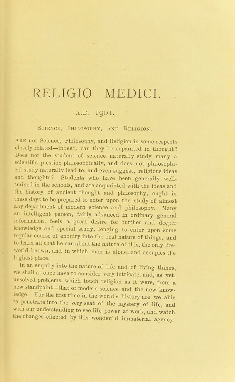 A.D. igoi. Science, Philosophy, and Religion. Are not Science, Philosophy, and Religion in some respects closely related—indeed, can they be separated in thought? Does not the student of science naturally study many a scientific question philosophically, and does not philosophi- cal stiidy naturally lead to, and even suggest, religious ideas and thoughts? Students who have been generally well- trained in the schools, and are acquainted with the ideas and the history of ancient thought and philosophy, ought in these days to be prepared to enter upon the study of almost any department of modern science and philosophy. Many an intelligent person, fairly advanced in ordinary general information, feels a great desire for further and deeper knowledge and special study, longing to enter upon some regular course of enquiry into the real nature of things, and to learn all that he can about the nature of this, the only life- world known, and in which man is alone, and occupies the highest place. In an enquiry into the nature of life and of living things, we shall at once have to consider very intricate, and, as yet,' unsolved problems, which touch religion as it were, from a new standpoint—that of modern science and the new know- ledge. For the first time in the world's history are we able to penetrate into the very seat of the mystery of life, and with our understanding to see life power at work, and watch the changes effected by this wonderful immaterial agency