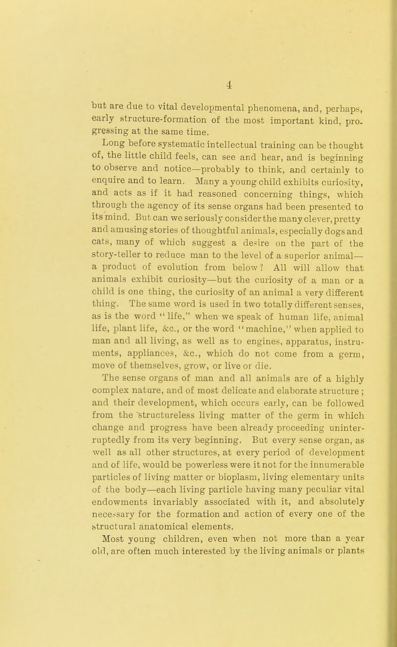 but are due to vital developmental phenomena, and, perhaps, early stracture-formation of the most important kind, pro- gressing at the same time. Long before systematic intellectual training can be thought of, the little child feels, can see and hear, and is beginning to observe and notice—probably to think, and certainly to enquire and to learn. Many a young child exhibits curio.sity, and acts as if it had reasoned concerning things, which through the agency of its sense organs had been presented to its mind. But can we seriously consider the many clever, pretty and amusing stories of thoughtful animals, especially dogs and cats, many of which suggest a de.'sire on the part of the story-teller to reduce man to the level of a superior animal— a product of evolution from below? All will allow that animals exhibit curiosity—but the curiosity of a man or a child is one thing, the curiosity of an animal a very different thing. The same word is used in two totally different senses, as is the word  life, when we speak of human life, animal life, plant life, &c., or the word machine, when api^lied to man and all living, as well as to engines, apparatus, instru- ments, appliances, &c., which do not come from a germ, move of themselves, grow, or live or die. The sense organs of man and all animals are of a highly complex nature, and of most delicate and elaborate structure ; and their development, which occurs early, can be followed from the ^structureless living matter of the germ in which change and progress have been already proceeding uninter- ruptedly from its very beginning. But every sense organ, as well as all other structures, at every period of development and of life, would be powerless were it not for the innumerable particles of living matter or bioplasm, living elementary units of the body—each living particle having many peculiar vital endowments invariably associated with it, and absolutely necessary for the formation and action of every one of the structural anatomical elements. Most young children, even when not more than a year old, are often much interested by the living animals or plants