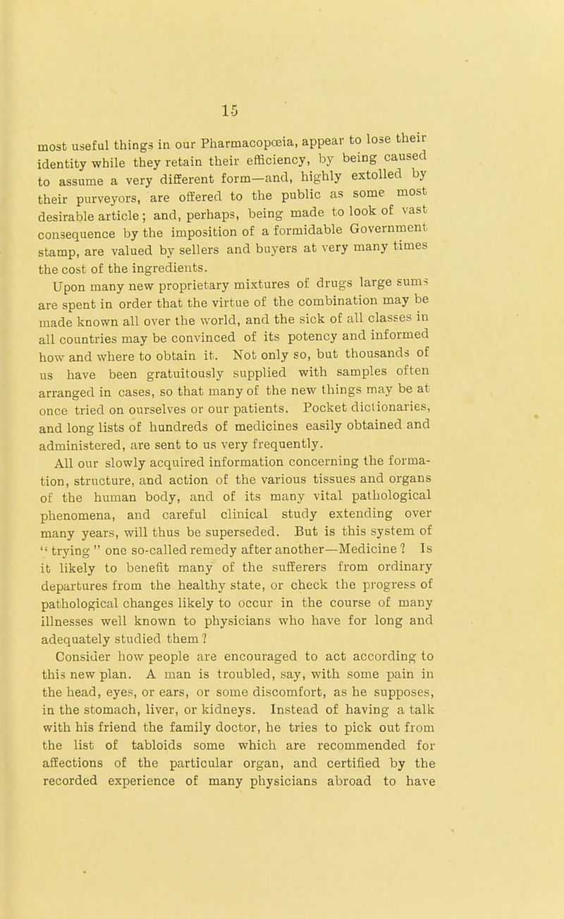 most useful things in our Pliarmacopoeia, appear to lose their identity while they retain their efficiency, by being caused to assume a very different form—and, highly extolled by their purveyors, are offered to the public as some most desirable article; and, perhaps, being made to look of vast consequence by the imposition of a formidable Government stamp, are valued by sellers and buyers at very many times the cost of the ingredients. Upon many new proprietary mixtures of drugs large sums are spent in order that the virtue of the combination may be made known all over the world, and the sick of all classes in all countries may be convinced of its potency and informed how and where to obtain it. Not only so, but thousands of us have been gratuitously supplied with samples often arranged in cases, so that many of the new things may be at once tried on ourselves or our patients. Pocket dictionaries, and long lists of hundreds of medicines easily obtained and administered, are sent to us very frequently. All our slowly acquired information concerning the forma- tion, structure, and action of the various tissues and organs of the human body, and of its many vital pathological phenomena, and careful clinical study extending over many years, will thus be superseded. But is this system of  trying  one so-called remedy after another—Medicine 1 Is it likely to benefit many of the sufferers from ordinary departures from the healthy state, or check the progress of pathological changes likely to occur in the course of many illnesses well known to physicians who have for long and adequately studied them 1 Consider how people are encouraged to act according to this new plan. A man is troubled, say, with some pain in the head, eyes, or ears, or some discomfort, as he supposes, in the stomach, liver, or kidneys. Instead of having a talk with his friend the family doctor, he tries to pick out from the list of tabloids some which are recommended for affections of the particular organ, and certified by the recorded experience of many physicians abroad to have