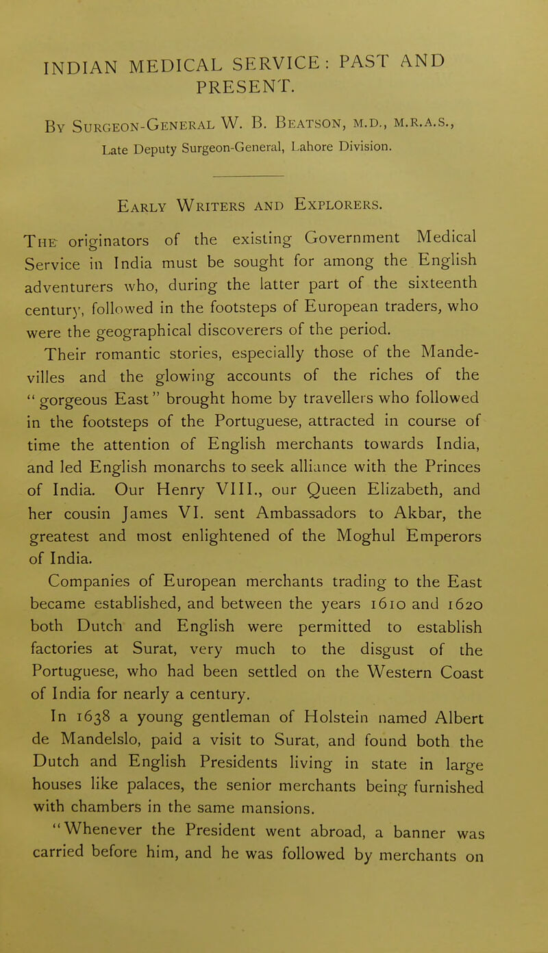 INDIAN MEDICAL SERVICE: PAST AND PRESENT. By Surgeon-General W. B. Beatson, m.d., m.r.a.s., Late Deputy Surgeon-General, Lahore Division. Early Writers and Explorers. The originators of the existing Government Medical Service in India must be sought for among the English adventurers who, during the latter part of the sixteenth century, followed in the footsteps of European traders, who were the geographical discoverers of the period. Their romantic stories, especially those of the Mande- villes and the glowing accounts of the riches of the  gorgeous East brought home by travellers who followed in the footsteps of the Portuguese, attracted in course of time the attention of English merchants towards India, and led English monarchs to seek alliance with the Princes of India. Our Henry VIII., our Queen Elizabeth, and her cousin James VI. sent Ambassadors to Akbar, the greatest and most enlightened of the Moghul Emperors of India. Companies of European merchants trading to the East became established, and between the years 1610 and 1620 both Dutch and English were permitted to establish factories at Surat, very much to the disgust of the Portuguese, who had been settled on the Western Coast of India for nearly a century. In 1638 a young gentleman of Holstein named Albert de Mandelslo, paid a visit to Surat, and found both the Dutch and English Presidents living in state in large houses like palaces, the senior merchants being furnished with chambers in the same mansions. Whenever the President went abroad, a banner was carried before him, and he was followed by merchants on