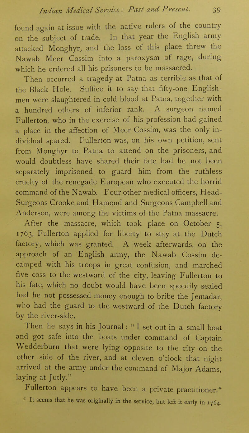 found again at issue with the native rulers of the country on the subject of trade. In that year the Enghsh army attacked Monghyr, and the loss of this place threw the Nawab Meer Cossim into a paroxysm of rage, during which he ordered all his prisoners to be massacred. Then occurred a tragedy at Patna as terrible as that of the Black Hole. Suffice it to say that fifty-one English- men were slaughtered in cold blood at Patna, together with a hundred others of inferior rank. A surgeon named Fullerton, who in the exercise of his profession had gained a place in the affection of Meer Cossim, was the only in- dividual spared. P^ullerton was, on his own petition, sent from Monghyr to Patna to attend on the prisoners, and would doubtless have shared their fate had he not been separately imprisoned to guard him from the ruthless cruelty of the renegade European who executed the horrid command of the Nawab. Four other medical officers, Head- Surgeons Crooke and Hamond and Surgeons Campbell and Anderson, were among the victims of the Patna massacre. After the massacre, which took place on October 5, 1763, Fullerton applied for liberty to stay at the Dutch factory, which was granted. A week afterwards, on the approach of an English army, the Nawab Cossim de- camped with his troops in great confusion, and marched five coss to the westward of the city, leaving Fullerton to his fate, which no doubt would have been speedily sealed had he not possessed money enough to bribe the Jemadar, who had the guard to the westward of ihe Dutch factory by the river-side. Then he says in his Journal:  I set out in a small boat and got safe into the boats under command of Captain Wedderburn that were lying opposite to the city on the other side of the river, and at eleven o'clock that night arrived at the army under the command of Major Adams, laying at Jutly. Fullerton appears to have been a private practitioner.* * It seems that he was originally in the service, but left it early in 1764.