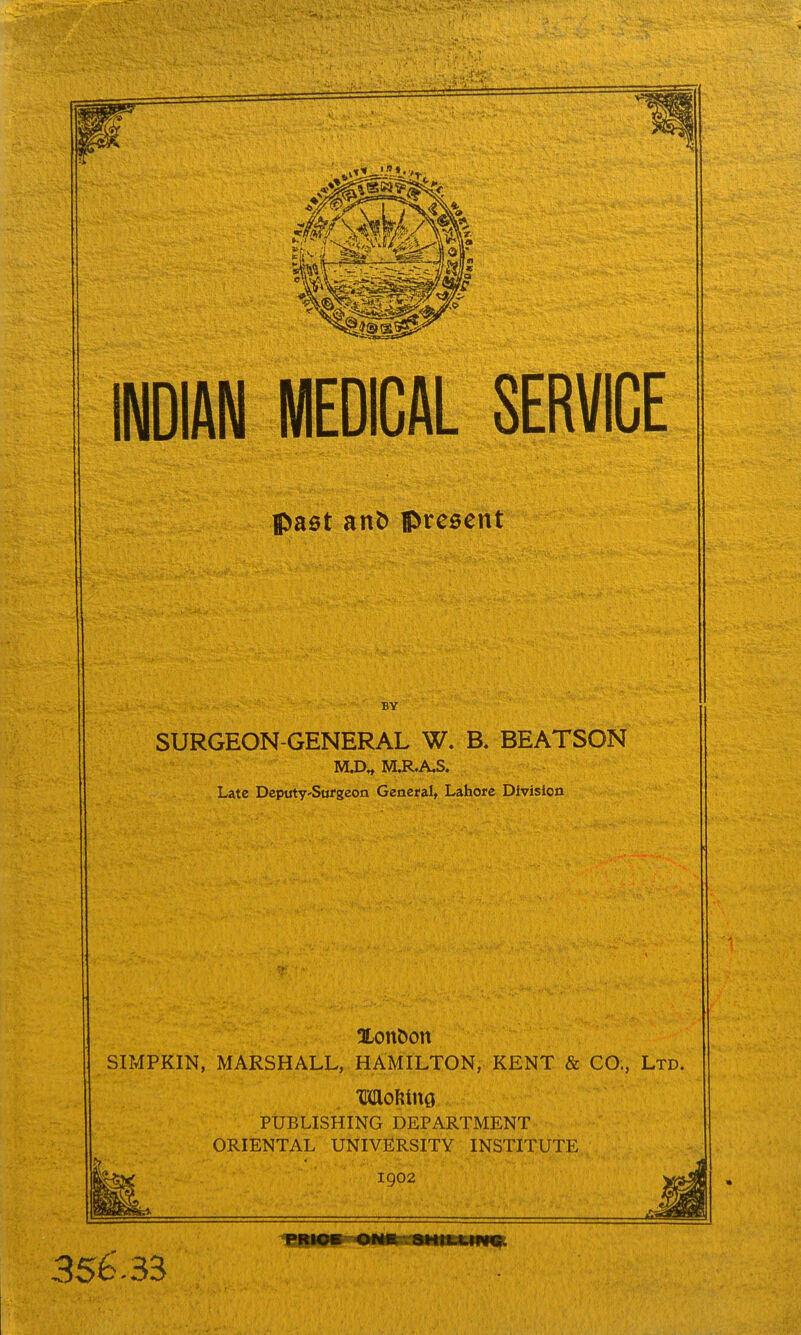 INDIAN MEDICAL SERVICE Ipaet an^ present BY SURGEON-GENERAL W. B. BEATSON M.D^ M.R.A,S. Late Dcputy'Sufgeon Genefal, Lahore Division XonDon SIMPKIN, MARSHALL, HAMILTON, KENT & CO., Ltd. moMm PUBLISHING DEPARTMENT ORIENTAL UNIVIlRSITY INSTITUTE 1902