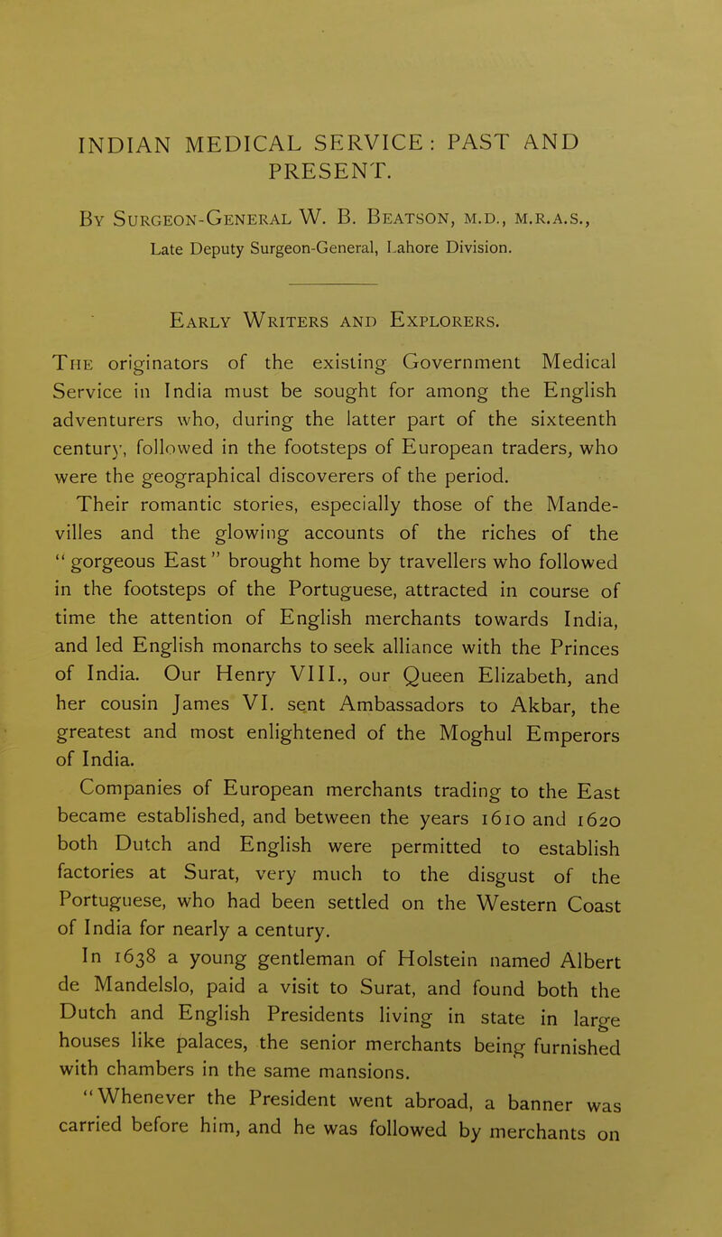 PRESENT. By Surgeon-General W. B. Beatson, m.d., m.r.a.s., Late Deputy Surgeon-General, Lahore Division. Early Writers and Explorers. The originators of the existing Government Medical Service in India must be sought for among the English adventurers who, during the latter part of the sixteenth centur)', followed in the footsteps of European traders, who were the geographical discoverers of the period. Their romantic stories, especially those of the Mande- villes and the glowing accounts of the riches of the  gorgeous East brought home by travellers who followed in the footsteps of the Portuguese, attracted in course of time the attention of English merchants towards India, and led English monarchs to seek alliance with the Princes of India. Our Henry VIII., our Queen Elizabeth, and her cousin James VI. sent Ambassadors to Akbar, the greatest and most enlightened of the Moghul Emperors of India. Companies of European merchants trading to the East became established, and between the years 1610 and 1620 both Dutch and English were permitted to establish factories at Surat, very much to the disgust of the Portuguese, who had been settled on the Western Coast of India for nearly a century. In 1638 a young gentleman of Holstein named Albert de Mandelslo, paid a visit to Surat, and found both the Dutch and English Presidents living in state in large houses like palaces, the senior merchants being furnished with chambers in the same mansions. Whenever the President went abroad, a banner was carried before him, and he was followed by merchants on