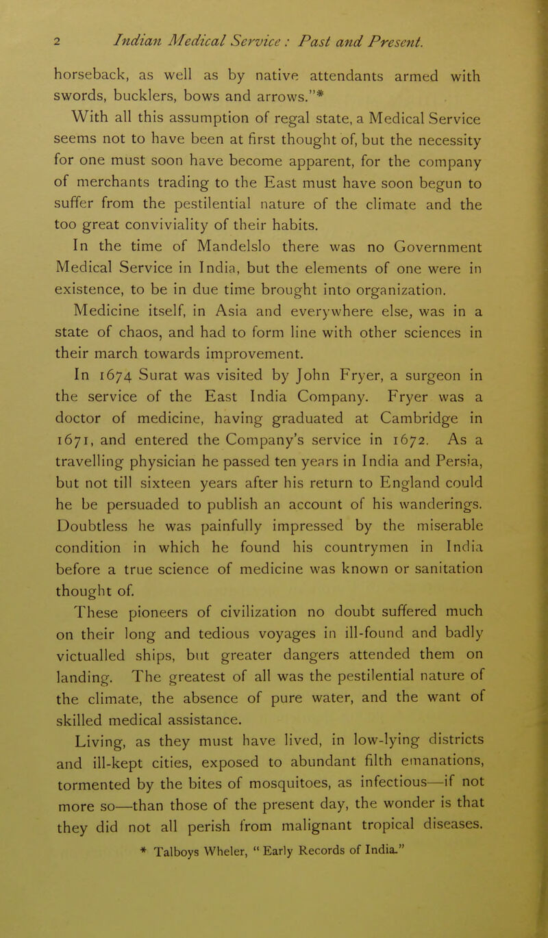 horseback, as well as by native attendants armed with swords, bucklers, bows and arrows.* With all this assumption of regal state, a Medical Service seems not to have been at first thought of, but the necessity for one must soon have become apparent, for the company of merchants trading to the East must have soon begun to suffer from the pestilential nature of the climate and the too great conviviality of their habits. In the time of Mandelslo there was no Government Medical Service in India, but the elements of one were in existence, to be in due time brought into organization. Medicine itself, in Asia and everywhere else, was in a state of chaos, and had to form line with other sciences in their march towards improvement. In 1674 Surat was visited by John Fryer, a surgeon in the service of the East India Company. Fryer was a doctor of medicine, having graduated at Cambridge in 1671, and entered the Company's service in 1672. As a travelling physician he passed ten years in India and Persia, but not till sixteen years after his return to England could he be persuaded to publish an account of his wanderings. Doubtless he was painfully impressed by the miserable condition in which he found his countrymen in India before a true science of medicine was known or sanitation thought of. These pioneers of civilization no doubt suffered much on their long and tedious voyages in ill-found and badly victualled ships, but greater dangers attended them on landing. The greatest of all was the pestilential nature of the climate, the absence of pure water, and the want of skilled medical assistance. Living, as they must have lived, in low-lying districts and ill-kept cities, exposed to abundant filth emanations, tormented by the bites of mosquitoes, as infectious—if not more so—than those of the present day, the wonder is that they did not all perish from malignant tropical diseases. * Talboys Wheler,  Early Records of India.