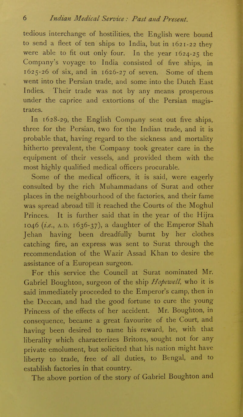 tedious interchange of hostilities, the EngHsh were bound to send a fleet of ten ships to India, but in 1621-22 they were able to fit out only four. In the year 1624-25 the Company's voyage to India consisted of five ships, in 1625-26 of six, and in 1626-27 of seven. Some of them went into the Persian trade, and some into the Dutch East Indies. Their trade was not by any means prosperous under the caprice and extortions of the Persian magis- trates. In 1628-29, the English Company sent out five ships, three for the Persian, two for the Indian trade, and it is probable that, having regard to the sickness and mortality hitherto prevalent, the Company took greater care in the equipment of their vessels, and provided them with the most highly qualified medical officers procurable. Some of the medical officers, it is said, were eagerly- consulted by the rich Muhammadans of Surat and other places in the neighbourhood of the factories, and their fame was spread abroad till it reached the Courts of the Moghul Princes. It is further said that in the year of the Hijra 1046 {i.e., A.D. 1636-37), a daughter of the Emperor Shah Jehan having been dreadfully burnt by her clothes catching fire, an express was sent to Surat through the recommendation of the Wazir Assad Khan to desire the assistance of a European surgeon. For this service the Council at Surat nominated Mr. Gabriel Boughton, surgeon of the ship Hopewell, who it is said immediately proceeded to the Emperor's camp, then in the Deccan, and had the good fortune to cure the young Princess of the effects of her accident. Mr. Boughton, in consequence, became a great favourite of the Court, and having been desired to name his reward, he, with that liberality which characterizes Britons, sought not for any private emolument, but solicited that his nation might have liberty to trade, free of all duties, to Bengal, and to establish factories in that country. The above portion of the story of Gabriel Boughton and