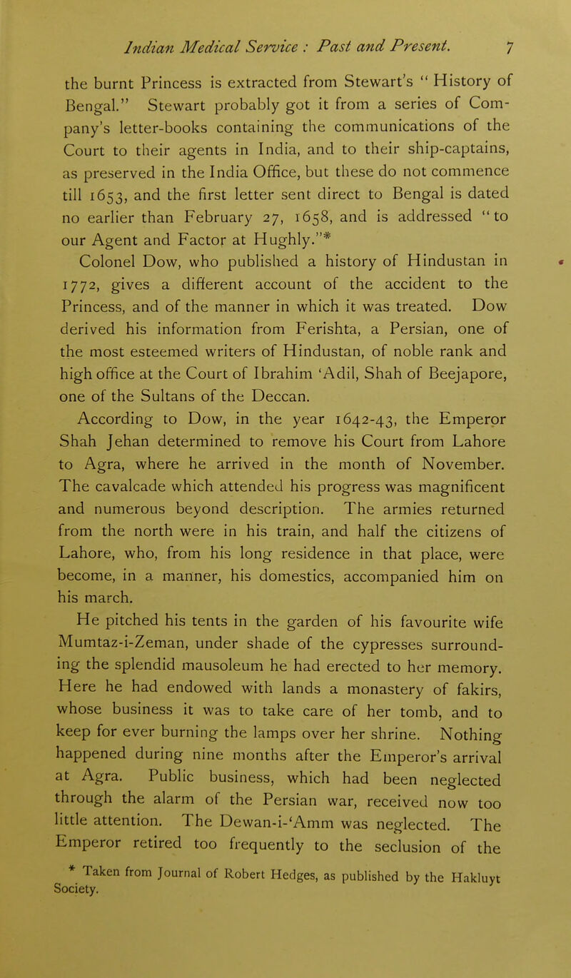 the burnt Princess is extracted from Stewart's  History of Bengal. Stewart probably got it from a series of Com- pany's letter-books containing the communications of the Court to their agents in India, and to their ship-captains, as preserved in the India Office, but these do not commence till 1653, and the first letter sent direct to Bengal is dated no earlier than February 27, 1658, and is addressed to our Agent and Factor at Hughly.* Colonel Dow, who published a history of Hindustan in « 1772, gives a different account of the accident to the Princess, and of the manner in which it was treated. Dow derived his information from Ferishta, a Persian, one of the most esteemed writers of Hindustan, of noble rank and high office at the Court of Ibrahim 'Adil, Shah of Beejapore, one of the Sultans of the Deccan. According to Dow, in the year 1642-43, the Emperor Shah Jehan determined to remove his Court from Lahore to Agra, where he arrived in the month of November. The cavalcade which attended his progress was magnificent and numerous beyond description. The armies returned from the north were in his train, and half the citizens of Lahore, who, from his long residence in that place, were become, in a manner, his domestics, accompanied him on his march. He pitched his tents in the garden of his favourite wife Mumtaz-i-Zeman, under shade of the cypresses surround- ing the splendid mausoleum he had erected to her memory. Here he had endowed with lands a monastery of fakirs, whose business it was to take care of her tomb, and to keep for ever burning the lamps over her shrine. Nothing happened during nine months after the Emperor's arrival at Agra. Public business, which had been neglected through the alarm of the Persian war, received now too little attention. The Dewan-i-'Amm was neglected. The Emperor retired too frequently to the seclusion of the * Taken from Journal of Robert Hedges, as published by the Hakluyt Society.