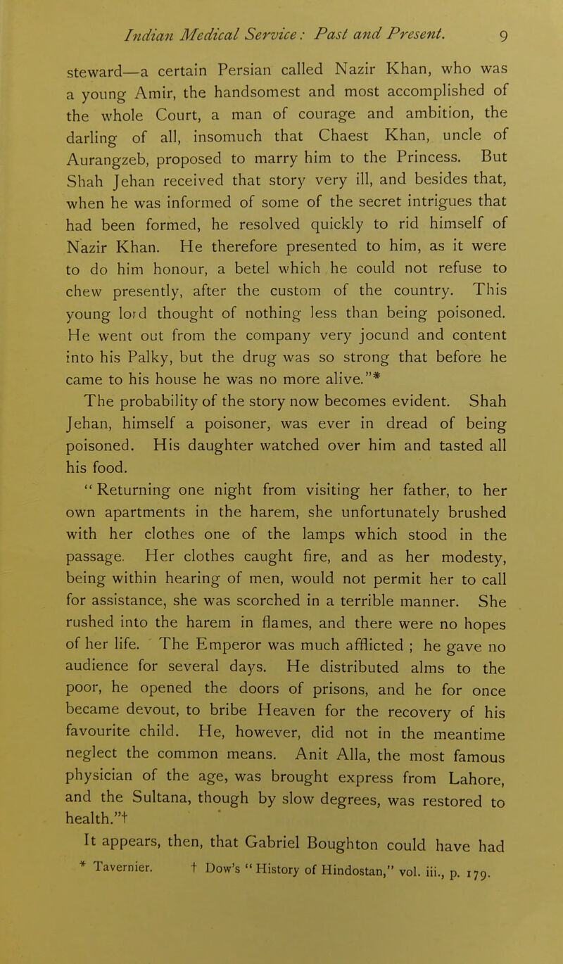 steward—a certain Persian called Nazir Khan, who was a young Amir, the handsomest and most accomplished of the whole Court, a man of courage and ambition, the darling of all, insomuch that Chaest Khan, uncle of Aurangzeb, proposed to marry him to the Princess. But Shah Jehan received that story very ill, and besides that, when he was informed of some of the secret intrigues that had been formed, he resolved quickly to rid himself of Nazir Khan. He therefore presented to him, as it were to do him honour, a betel which he could not refuse to chew presently, after the custom of the country. This young lord thought of nothing less than being poisoned. He went out from the company very jocund and content into his Palky, but the drug was so strong that before he came to his house he was no more alive.* The probability of the story now becomes evident. Shah Jehan, himself a poisoner, was ever in dread of being poisoned. His daughter watched over him and tasted all his food.  Returning one night from visiting her father, to her own apartments in the harem, she unfortunately brushed with her clothes one of the lamps which stood in the passage. Her clothes caught fire, and as her modesty, being within hearing of men, would not permit her to call for assistance, she was scorched in a terrible manner. She rushed into the harem in flames, and there were no hopes of her life. The Emperor was much afflicted ; he gave no audience for several days. He distributed alms to the poor, he opened the doors of prisons, and he for once became devout, to bribe Heaven for the recovery of his favourite child. He, however, did not in the meantime neglect the common means. Anit Alia, the most famous physician of the age, was brought express from Lahore, and the Sultana, though by slow degrees, was restored to health.t It appears, then, that Gabriel Boughton could have had * Tavernier. t Dow's  History of Hindostan, vol. iii., p. 179.