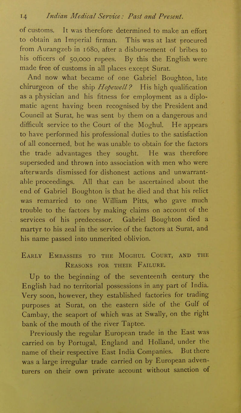 of customs. It was therefore determined to make an effort to obtain an Imperial firman. This was at last procured from Aurangzeb in 1680, after a disbursement of bribes to his officers of 50,000 rupees. By this the English were made free of customs in all places except Surat. And now what became of one Gabriel Boughton, late chirurgeon of the ship Hopewell? His high qualification as a physician and his fitness for employment as a diplo- matic agent having been recognised by the President and Council at Surat, he was sent by them on a dangerous and difficult service to the Court of the Moghul. He appears to have performed his professional duties to the satisfaction of all concerned, but he was unable to obtain for the factors the trade advantages they sought. He was therefore superseded and thrown into association with men who were afterwards dismissed for dishonest actions and unwarrant- able proceedings. All that can be ascertained about the end of Gabriel Boughton is that he died and that his relict was remarried to one William Pitts, who gave much trouble to the factors by making claims on account of the services of his predecessor. Gabriel Boughton died a martyr to his zeal in the service of the factors at Surat, and his name passed into unmerited oblivion. Early Embassies to the Moghul Court, and the Reasons for their Failure. Up to the beginning of the seventeenth century the English had no territorial possessions in any part of India. Very soon, however, they established factories for trading purposes at Surat, on the eastern side of the Gulf of Cambay, the seaport of which was at Swally, on the right bank of the mouth of the river Taptee. Previously the regular European trade in the East was carried on by Portugal, England and Holland, under the name of their respective East India Companies. But there was a large irregular trade carried on by European adven- turers on their own private account without sanction of