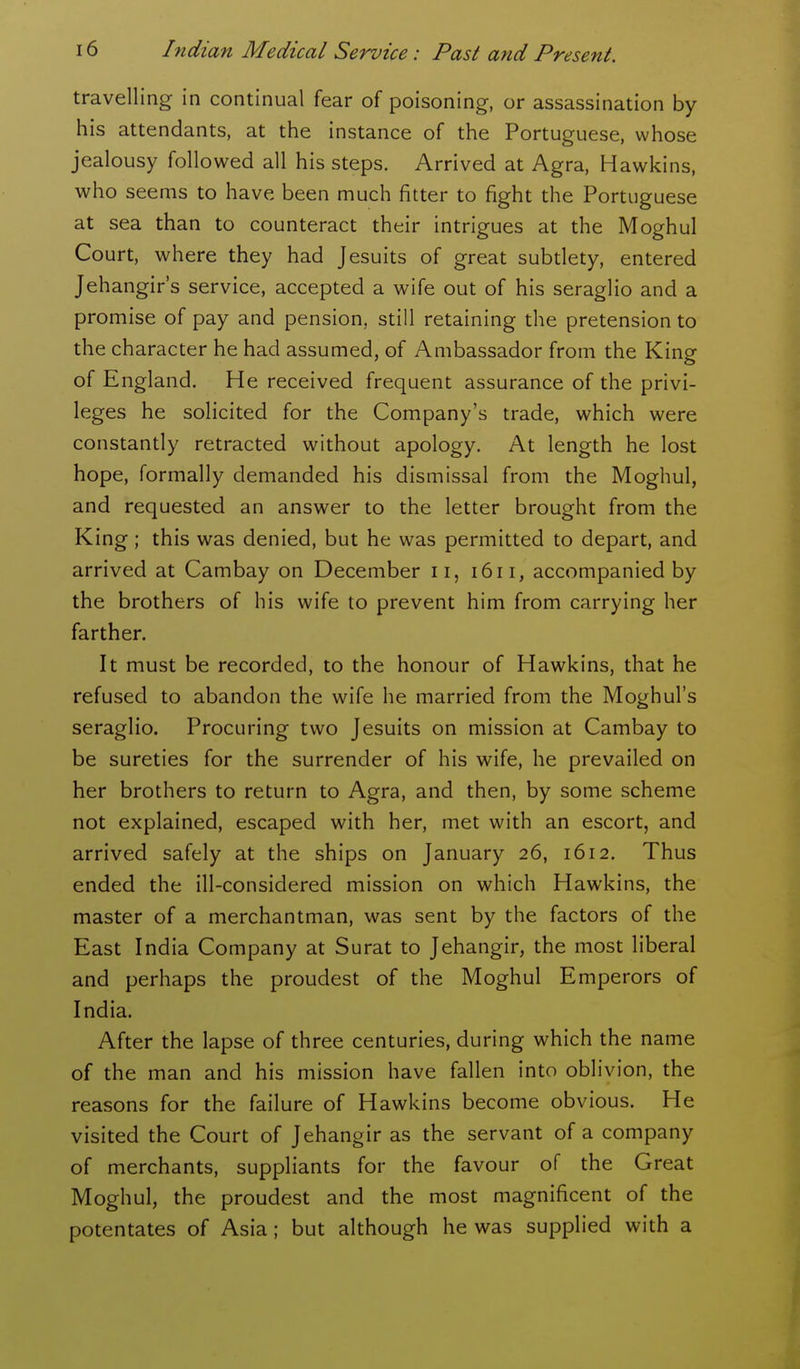 travelling in continual fear of poisoning, or assassination by his attendants, at the instance of the Portuguese, whose jealousy followed all his steps. Arrived at Agra, Hawkins, who seems to have been much fitter to fight the Portuguese at sea than to counteract their intrigues at the Moghul Court, where they had Jesuits of great subtlety, entered Jehangir's service, accepted a wife out of his seraglio and a promise of pay and pension, still retaining the pretension to the character he had assumed, of Ambassador from the King of England. He received frequent assurance of the privi- leges he solicited for the Company's trade, which were constantly retracted without apology. At length he lost hope, formally demanded his dismissal from the Moghul, and requested an answer to the letter brought from the King ; this was denied, but he was permitted to depart, and arrived at Cambay on December 11, i6i i, accompanied by the brothers of his wife to prevent him from carrying her farther. It must be recorded, to the honour of Hawkins, that he refused to abandon the wife he married from the Moghul's seraglio. Procuring two Jesuits on mission at Cambay to be sureties for the surrender of his wife, he prevailed on her brothers to return to Agra, and then, by some scheme not explained, escaped with her, met with an escort, and arrived safely at the ships on January 26, 1612. Thus ended the ill-considered mission on which Hawkins, the master of a merchantman, was sent by the factors of the East India Company at Surat to Jehangir, the most liberal and perhaps the proudest of the Moghul Emperors of India. After the lapse of three centuries, during which the name of the man and his mission have fallen into oblivion, the reasons for the failure of Hawkins become obvious. He visited the Court of Jehangir as the servant of a company of merchants, suppliants for the favour of the Great Moghul, the proudest and the most magnificent of the potentates of Asia; but although he was supplied with a