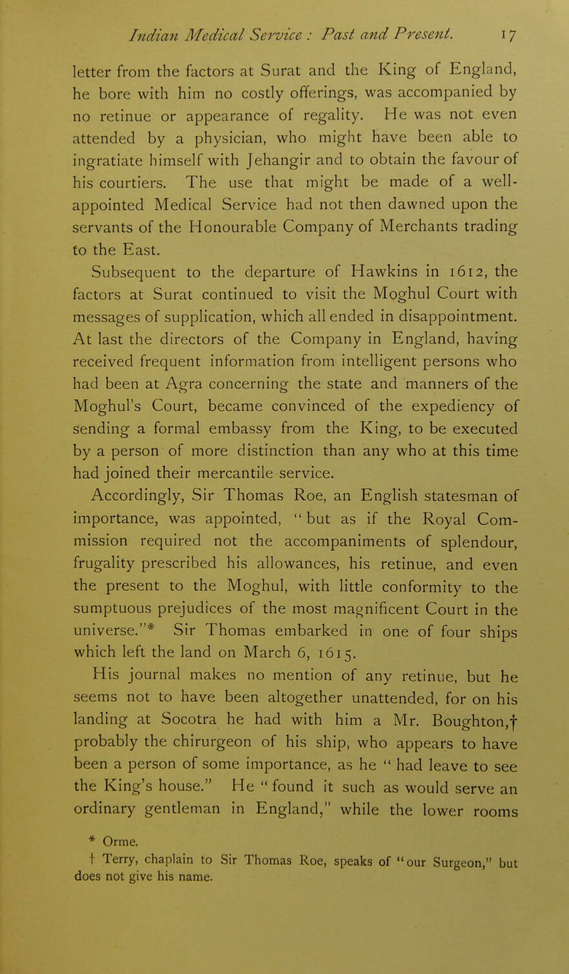 letter from the factors at Surat and the King of England, he bore with him no costly offerings, was accompanied by no retinue or appearance of regality. He was not even attended by a physician, who might have been able to ingratiate himself with Jehangir and to obtain the favour of his courtiers. The use that might be made of a well- appointed Medical Service had not then dawned upon the servants of the Honourable Company of Merchants trading to the East. Subsequent to the departure of Hawkins in 1612, the factors at Surat continued to visit the Moghul Court with messages of supplication, which all ended in disappointment. At last the directors of the Company in England, having received frequent information from intelligent persons who had been at Agra concerning the state and manners of the Moghul's Court, became convinced of the expediency of sending a formal embassy from the King, to be executed by a person of more distinction than any who at this time had joined their mercantile service. Accordingly, Sir Thomas Roe, an English statesman of importance, was appointed,  but as if the Royal Com- mission required not the accompaniments of splendour, frugality prescribed his allowances, his retinue, and even the present to the Moghul, with little conformity to the sumptuous prejudices of the most magnificent Court in the universe.* Sir Thomas embarked in one of four ships which left the land on March 6, 1615. His journal makes no mention of any retinue, but he seems not to have been altogether unattended, for on his landing at Socotra he had with him a Mr. Boughton,f probably the chirurgeon of his ship, who appears to have been a person of some importance, as he  had leave to see the King's house. He  found it such as would serve an ordinary gendeman in England, while the lower rooms * Orme. f Terry, chaplain to Sir Thomas Roe, speaks of  our Surgeon, but does not give his name.