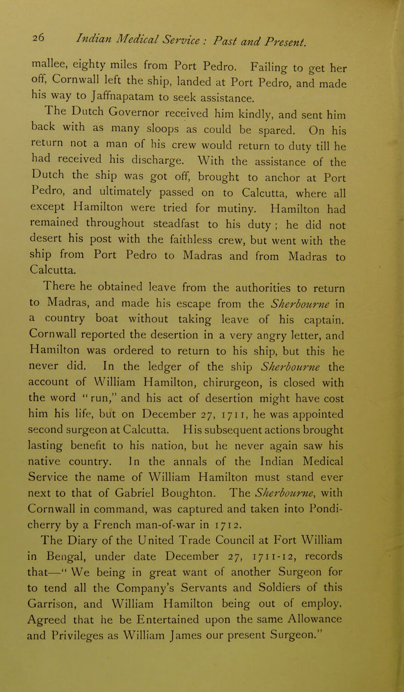 mallee, eighty miles from Port Pedro. Failing to get her off. Cornwall left the ship, landed at Port Pedro, and made his way to Jaffnapatam to seek assistance. The Dutch Governor received him kindly, and sent him back with as many sloops as could be spared. On his return not a man of his crew would return to duty till he had received his discharge. With the assistance of the Dutch the ship was got off, brought to anchor at Port Pedro, and ultimately passed on to Calcutta, where all except Hamilton were tried for mutiny. Hamilton had remained throughout steadfast to his duty ; he did not desert his post with the faithless crew, but went with the ship from Port Pedro to Madras and from Madras to Calcutta. There he obtained leave from the authorities to return to Madras, and made his escape from the Sherbourne in a country boat without taking leave of his captain. Cornwall reported the desertion in a very angry letter, and H amilton was ordered to return to his ship, but this he never did. In the ledger of the ship Sherbourne the account of William Hamilton, chirurgeon, is closed with the word  run, and his act of desertion might have cost him his life, but on December 27, 1711, he was appointed second surgeon at Calcutta. His subsequent actions brought lasting benefit to his nation, but he never again saw his native country. In the annals of the Indian Medical Service the name of William Hamilton must stand ever next to that of Gabriel Boughton. The Sherbourne, with Cornwall in command, was captured and taken into Pondi- cherry by a French man-of-war in 1712. The Diary of the United Trade Council at F'ort William in Bengal, under date December 27, 1711-12, records that— We being in great want of another Surgeon for to tend all the Company's Servants and Soldiers of this Garrison, and William Hamilton being out of employ. Agreed that he be Entertained upon the same Allowance and Privileges as William James our present Surgeon.