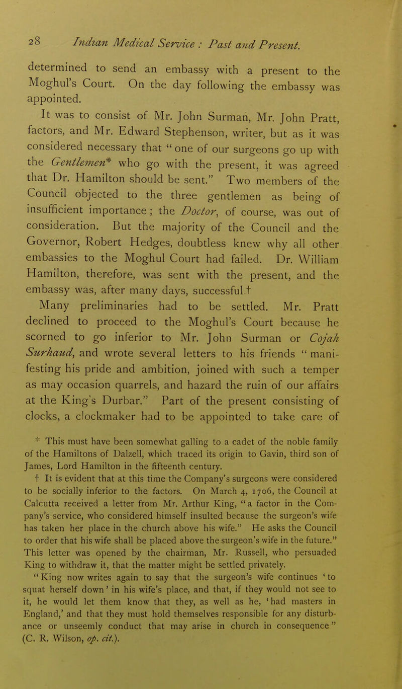 determined to send an embassy with a present to the Moghul's Court. On the day following the embassy was appointed. It was to consist of Mr. John Surman, Mr. John Pratt, factors, and Mr. Edward Stephenson, writer, but as it was considered necessary that  one of our surgeons go up with the Gentle^nen* who go with the present, it was agreed that Dr. Hamilton should be sent. Two members of the Council objected to the three gentlemen as being of insufficient importance ; the Doctor, of course, was out of consideration. But the majority of the Council and the Governor, Robert Hedges, doubtless knew why all other embassies to the Moghul Court had failed. Dr. William Hamilton, therefore, was sent with the present, and the embassy was, after many days, successful.t Many preliminaries had to be settled. Mr. Pratt declined to proceed to the Moghul's Court because he scorned to go inferior to Mr. John Surman or Cojah Surkaud, and wrote several letters to his friends  mani- festing his pride and ambition, joined with such a temper as may occasion quarrels, and hazard the ruin of our affairs at the King's Durbar. Part of the present consisting of clocks, a clockmaker had to be appointed to take care of This must have been somewhat galling to a cadet of the noble family of the Hamiltons of Dalzell, which traced its origin to Gavin, third son of James, Lord Hamilton in the fifteenth century. f It is evident that at this time the Company's surgeons were considered to be socially inferior to the factors. On March 4, 1706, the Council at Calcutta received a letter from Mr. Arthur King, a factor in the Com- pany's service, who considered himself insulted because the surgeon's wife has taken her place in the church above his wife. He asks the Council to order that his wife shall be placed above the surgeon's wife in the future. This letter was opened by the chairman, Mr. Russell, who persuaded King to withdraw it, that the matter might be settled privately.  King now writes again to say that the surgeon's wife continues ' to squat herself down' in his wife's place, and that, if they would not see to it, he would let them know that they, as well as he, 'had masters in England,' and that they must hold themselves responsible for any disturb- ance or unseemly conduct that may arise in church in consequence