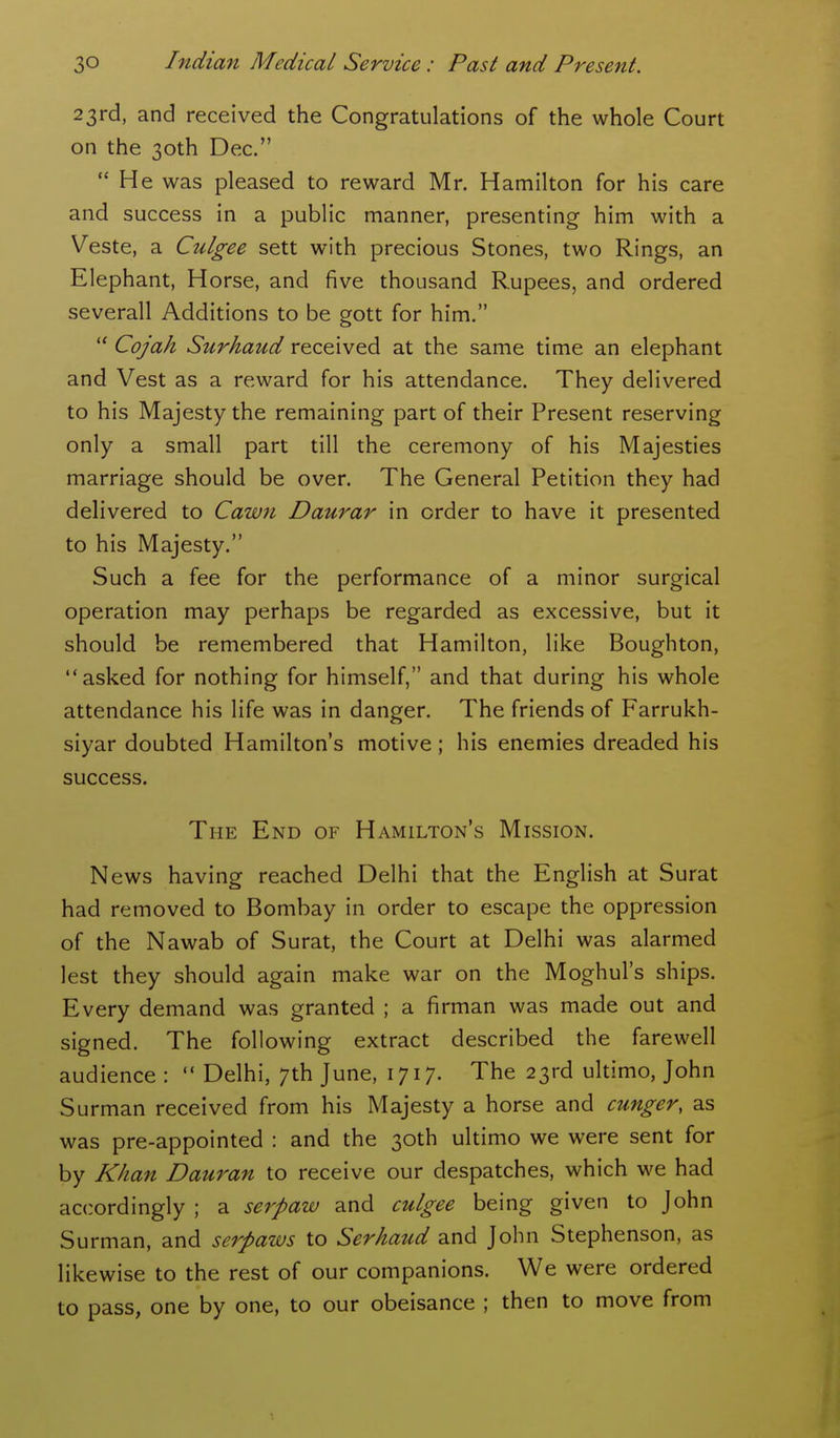 23rd, and received the Congratulations of the whole Court on the 30th Dec.  He was pleased to reward Mr. Hamilton for his care and success in a public manner, presenting him with a Veste, a Culgee sett with precious Stones, two Rings, an Elephant, Horse, and five thousand Rupees, and ordered severall Additions to be gott for him.  Cojah Surhaud received at the same time an elephant and Vest as a reward for his attendance. They delivered to his Majesty the remaining part of their Present reserving only a small part till the ceremony of his Majesties marriage should be over. The General Petition they had delivered to Cawn Daurar in order to have it presented to his Majesty. Such a fee for the performance of a minor surgical operation may perhaps be regarded as excessive, but it should be remembered that Hamilton, like Boughton, asked for nothing for himself, and that during his whole attendance his life was in danger. The friends of Farrukh- siyar doubted Hamilton's motive; his enemies dreaded his success. The End of Hamilton's Mission. News having reached Delhi that the English at Surat had removed to Bombay in order to escape the oppression of the Nawab of Surat, the Court at Delhi was alarmed lest they should again make war on the Moghul's ships. Every demand was granted ; a firman was made out and signed. The following extract described the farewell audience :  Delhi, 7th June, 1717. The 23rd ultimo, John Surman received from his Majesty a horse and cunger, as was pre-appointed : and the 30th ultimo we were sent for by Khan Dauran to receive our despatches, which we had accordingly ; a serpaw and culgee being given to John Surman, and serpaws to Serhaud and John Stephenson, as likewise to the rest of our companions. We were ordered to pass, one by one, to our obeisance ; then to move from