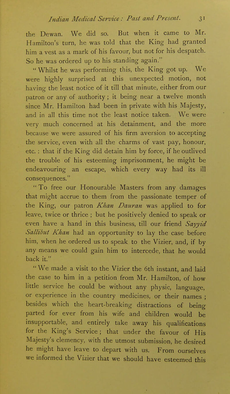 the Dewan. We did so. But when it came to Mr. Hamilton's turn, he was told that the King had granted him a vest as a mark of his favour, but not for his despatch. So he was ordered up to his standing again.  Whilst he was performing this, the King got up. We were highly surprised at this unexpected motion, not having the least notice of it till that minute, either from our patron or any of authority; it being near a twelve month since Mr. Hamilton had been in private with his Majesty, and in all this time not the least notice taken. We were very much concerned at his detainment, and the more because we were assured of his firm aversion to accepting the service, even with all the charms of vast pay, honour, etc. : that if the King did detain him by force, if he outlived the trouble of his esteeming imprisonment, he might be endeavouring an escape, which every way had its ill consequences.  To free our Honourable Masters from any damages that might accrue to them from the passionate temper of the King, our patron Khan Dauran was applied to for leave, twice or thrice ; but he positively denied to speak or even have a hand in this business, till our friend Sayyid Sallibut Khan had an opportunity to lay the case before him, when he ordered us to speak to the Vizier, and, if by any means we could gain him to intercede, that he would back it.  We made a visit to the Vizier the 6th instant, and laid the case to him in a petition from Mr. Hamilton, of how little service he could be without any physic, language, or experience in the country medicines, or their names ; besides which the heart-breaking distractions of being parted for ever from his wife and children would be insupportable, and entirely take away his qualifications for the King's Service; that under the favour of His Majesty's clemency, with the utmost submission, he desired he might have leave to depart with us. From ourselves we informed the Vizier that we should have esteemed this