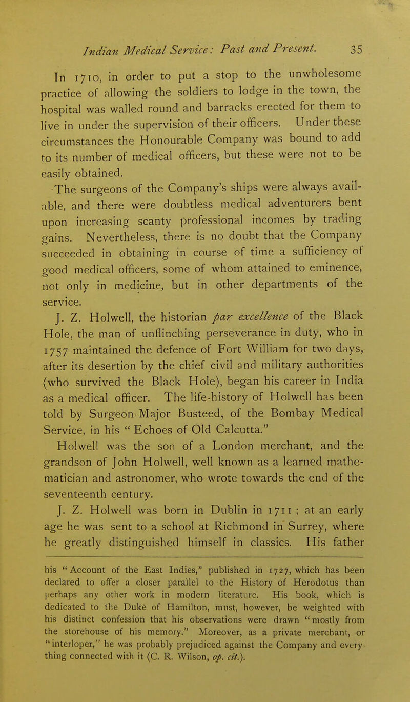 In 1710, in order to put a stop to the unwholesome practice of allowing the soldiers to lodge in the town, the hospital was walled round and barracks erected for them to live in under the supervision of their officers. Under these circumstances the Honourable Company was bound to add to its number of medical officers, but these were not to be easily obtained. The surgeons of the Company's ships were always avail- able, and there were doubtless medical adventurers bent upon increasing scanty professional incomes by trading gains. Nevertheless, there is no doubt that the Company succeeded in obtaining in course of time a sufficiency of good medical officers, some of whom attained to eminence, not only in medicine, but in other departments of the service. J. Z. Hoi well, the historian par excellence of the Black Hole, the man of unflinching perseverance in duty, who in 1757 maintained the defence of Fort William for two days, after its desertion by the chief civil and military authorities (who survived the Black Hole), began his career in India as a medical officer. The life-history of Holwell has been told by Surgeon-Major Busteed, of the Bombay Medical Service, in his  Echoes of Old Calcutta. Holwell was the son of a London merchant, and the grandson of John Holwell, well known as a learned mathe- matician and astronomer, who wrote towards the end of the seventeenth century. J. Z. Holwell was born in Dublin in 1711 ; at an early age he was sent to a school at Richmond in Surrey, where he greatly distinguished himself in classics. His father his Account of the East Indies, published in 1727, which has been declared to offer a closer parallel to the History of Herodotus than perhaps any other work in modern literature. His book, which is dedicated to the Duke of Hamilton, must, however, be weighted with his distinct confession that his observations were drawn mostly from the storehouse of his memory. Moreover, as a private merchant, or interloper, he was probably prejudiced against the Company and every- thing connected with it (C. R. Wilson, op. cit.).