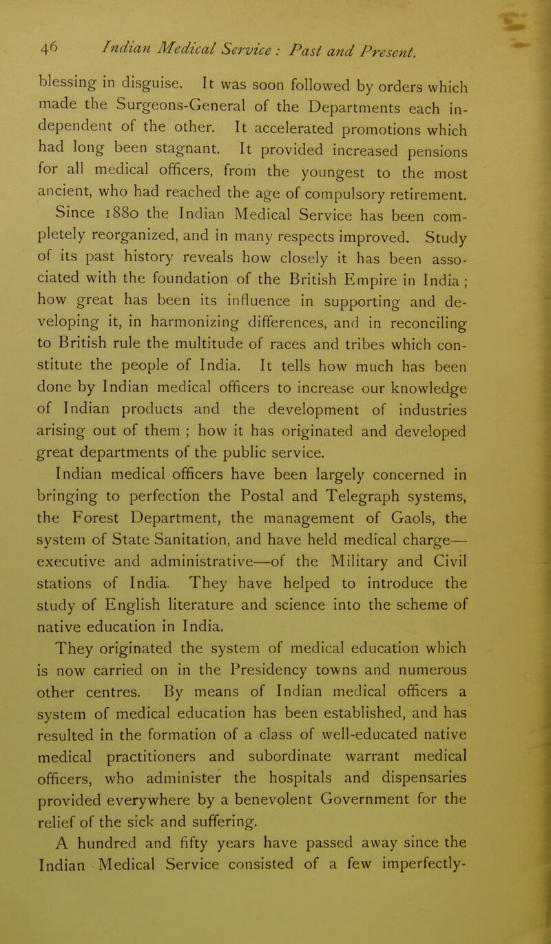 blessing in disguise. It was soon followed by orders which made the Surgeons-General of the Departments each in- dependent of the other. It accelerated promotions which had long been stagnant. It provided increased pensions for all medical officers, from the youngest to the most ancient, who had reached the age of compulsory retirement. Since 1880 the Indian Medical Service has been com- pletely reorganized, and in many respects improved. Study of its past history reveals how closely it has been asso- ciated with the foundation of the British Empire in India ; how great has been its influence in supporting and de- veloping it, in harmonizing differences, and in reconciling to British rule the multitude of races and tribes which con- stitute the people of India. It tells how much has been done by Indian medical officers to increase our knowledge of Indian products and the development of industries arising out of them ; how it has originated and developed great departments of the public service. Indian medical officers have been largely concerned in bringing to perfection the Postal and Telegraph systems, the Forest Department, the management of Gaols, the system of State Sanitation, and have held medical charge— executive and administrative—of the Military and Civil stations of India. They have helped to introduce the study of English literature and science into the scheme of native education in India. They originated the system of medical education which is now carried on in the Presidency towns and numerous other centres. By means of Indian medical officers a system of medical education has been established, and has resulted in the formation of a class of well-educated native medical practitioners and subordinate warrant medical officers, who administer the hospitals and dispensaries provided everywhere by a benevolent Government for the relief of the sick and suffering. A hundred and fifty years have passed away since the Indian Medical Service consisted of a few imperfectly-