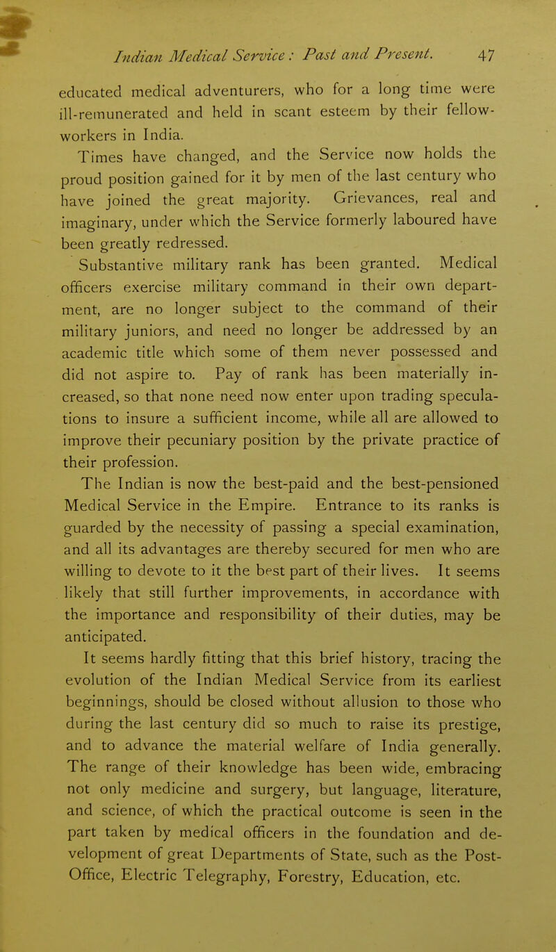 educated medical adventurers, who for a long time were ill-remunerated and held in scant esteem by their fellow- workers in India. Times have changed, and the Service now holds the proud position gained for it by men of the last century who have joined the great majority. Grievances, real and imaginary, under which the Service formerly laboured have been greatly redressed. Substantive military rank has been granted. Medical officers exercise military command in their own depart- ment, are no longer subject to the command of their military juniors, and need no longer be addressed by an academic title which some of them never possessed and did not aspire to. Pay of rank has been materially in- creased, so that none need now enter upon trading specula- tions to insure a sufficient income, while all are allowed to improve their pecuniary position by the private practice of their profession. The Indian is now the best-paid and the best-pensioned Medical Service in the Empire. Entrance to its ranks is guarded by the necessity of passing a special examination, and all its advantages are thereby secured for men who are willing to devote to it the best part of their lives. It seems likely that still further improvements, in accordance with the importance and responsibility of their duties, may be anticipated. It seems hardly fitting that this brief history, tracing the evolution of the Indian Medical Service from its earliest beginnings, should be closed without allusion to those who during the last century did so much to raise its prestige, and to advance the material welfare of India generally. The range of their knowledge has been wide, embracing not only medicine and surgery, but language, literature, and science, of which the practical outcome is seen in the part taken by medical officers in the foundation and de- velopment of great Departments of State, such as the Post- Office, Electric Telegraphy, Forestry, Education, etc.