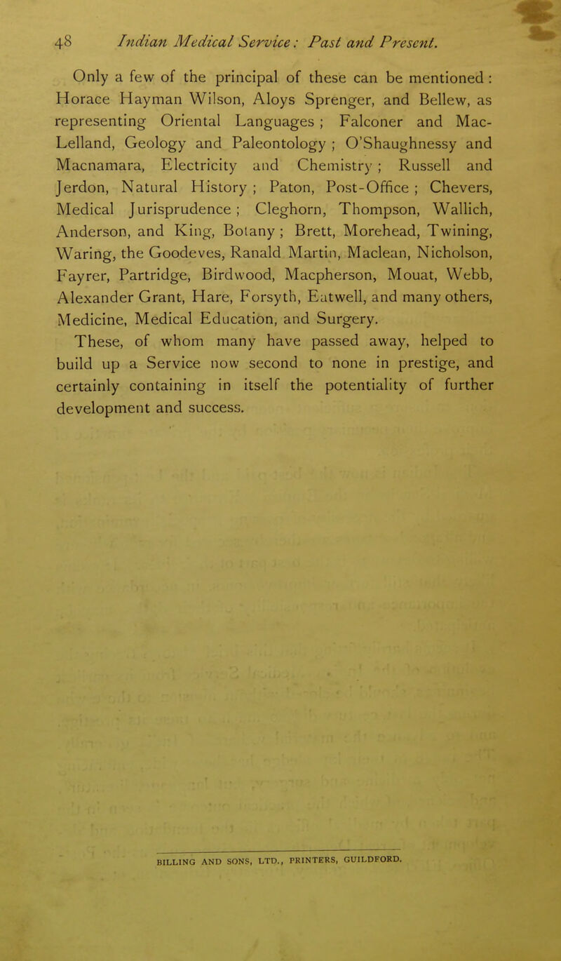 Only a few of the principal of these can be mentioned : Horace Hayman Wilson, Aloys Sprenger, and Bellew, as representing Oriental Languages; Falconer and Mac- Lelland, Geology and Paleontology ; O'Shaughnessy and Macnamara, Electricity and Chemistry ; Russell and Jerdon, Natural History ; Paton, Post-Office ; Chevers, Medical Jurisprudence; Cleghorn, Thompson, Wallich, Anderson, and King, Botany ; Brett, Morehead, Twining, Waring, the Goodeves, Ranald Martin, Maclean, Nicholson, Fayrer, Partridge, Birdwood, Macpherson, Mouat, Webb, Alexander Grant, Hare, Forsyth, Eatwell, and many others, Medicine, Medical Education, and Surgery. These, of whom many have passed away, helped to build up a Service now second to none in prestige, and certainly containing in itself the potentiality of further development and success. BILLING AND SONS, LTD., PRINTERS, GUILDFORD.