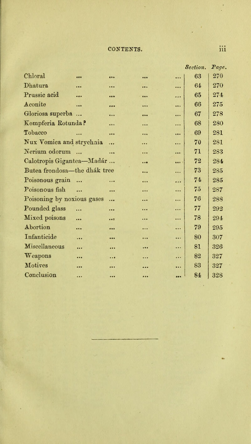 Section. Faffe Chloral ... 63 270 Dhatura 64 270 Prussic acid 65 274 Aconite 66 275 Gloriosa superba ... ... 67 278 Eompferia Rotunda? 68 280 Tobacco 69 281 Nux Vomica and strychnia ... 70 281 Nerium odorum ... 71 283 Calotropis Gigantea—Madar ... ... 72 284 Butea frondosa—the dhak tree 73 285 Poisonous grain ... 74 285 Poisonous fish 75 287 Poisoning by noxious gases ... 76 288 Pounded glass 77 293 Mixed poisons ... .., 78 294 Abortion 79 295 Infanticide 80 307 Miscellaneous 81 326 Weapons 82 327 Motives 83 327 Conclusion 84 328