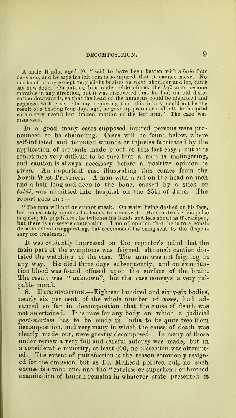 A male Hindu, aged 40,  said to have been beaten with a lathi four days ago, and he says his left arm is so injured that it cannot move. No marks of injury except very slight bruises on right shoulder and leg, can't say how doiie. On putting him under chloroform, the left arm became movable in any direction, but it was discovered that he had an old dislo- cation downwards, so that the head of the humerus could be displaced and replaced with e^se. On my reporting that this injury could not be the result of a beating four days ago, he gave up pretence and left the hospital with a very useful but limited motion of the left arm. The case was dismissed. In a good many cases snpposed injnred persons were pro- nounced to be shamming. Cases will be found below, where self-inflicted and imputed wounds or injuries fabricated by the application of irritants made proof of this fact easy ; but it. is sometimes very difficult to be sure that a man is malingering, and caution is always necessary before a positive opinion is given. An important case illustrating this comes from the North-West Provinces. A man with a cut on the head an inch and a half long and deep to the bone, caused by a stick or lathi, was admitted into hospital on the 25th of June. The report goes on :—  The man will not or cannot speak. On water being dashed on his face, he immediately applies his hands to remove it. He can drink ; his pulse is quiet; his pupils act; he twitches his hands and lei;s about as if cramped, but there is no severe contraction. I am of opinion that he is to a consi- derable extent exaggerating, but recommend his being sent to the dispen- sary for treatment. It was evidently impressed on the reporter's mind that the main part of the symptoms was feigned, although caution dic- tated the watching of the case. Tlie man was not feigning in any way. He died three days subsequently, and on examina- tion blood was found effused upon the surface of the brain. The result was  unknown, but the case conveys a very pal- pable moral. 8. Decomposition.—Eighteen hundred and sixty-six bodies, nearly six per cent, of the whole number of cases, had ad- vanced so far in decomposition that the cause of death was not ascertained. It is rare for any body on which a judicial post-mortem has to be made in India to be quite free from decomposition, and very many in which the cause of death was clearly made out, were greatiy decomposed. In many of those under review a very full and careful autopsy was made, but in a considerable minority, at least 400, no dissection was attempt- ed. Tlie extent of putrefaction is the reason commonly assign- ed for the omission, but as Dr. McLeod pointed out, no such excuse is a valid one, and the  careless or superficial or hurried examination of human remains in whatever state presented is