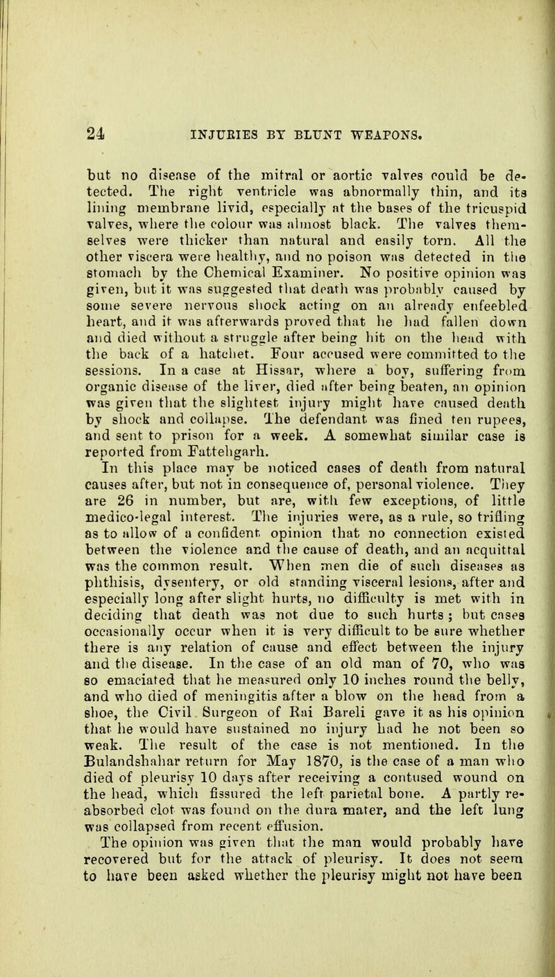 but no disease of the mitral or aortic valves oouid be de- tected. Tlie riglit ventricle was abnormally thin, and its lining membrane livid, especially at tlie bases of the tricuspid valves, where tlie colour was almost black. The valves them- selves were thicker than natural and easily torn. All the other viscera were healthy, and no poison was detected in the stomacli by the Chemical Examiner. No positive opinion was given, but it was sucrgested that death was probably caused by some severe nervous shock acting on an already enfeebled heart, and it was afterwards proved that he had fallen down and died without a struggle after being hit on the head with the back of a hatchet. Four accused were committed to the sessions. In a case at Hissar, where a boy, suffering from organic disease of the liver, died after being beaten, an opinion was given tliat the slightest injury might have caused death by shock and collapse. The defendant was fined ten rupees, and sent to prison for a week. A somewhat similar ease is reported from Fattehgarh. In this place may be noticed cases of death from natural causes after, but not in consequence of, personal violence. They are 26 in number, but are, with few exceptions, of little medico-legal interest. The injuries were, as a rule, so trifling as to allow of a confident-, opinion that no connection existed between the violence and the cause of death, and an acquittal was the coinm.on result. When men die of such diseases na phthisis, dysentery, or old standing visceral lesions, after and especially long after slight hurts, no difficulty is met with in deciding that death was not due to such hurts ; but cases occasionally occur when it is very difficult to be sure whether there is any relation of cause and effect between the injury and the disease. In tlie case of an old man of 70, who was so emaciated that lie measured only 10 inches round the belly, and who died of meningitis after a blow on the head from a shoe, the Civil Surgeon of Eai Bareli gave it as liis opinion that he would have sustained no injury had he not been so weak. The result of the case is not mentioned. In the Bulandshahar I'eturn for May 1870, is tlie case of a man who died of pleurisy 10 days after receiving a contused wound on the head, which fissured the left parietal bone. A partly re- absorbed clot was found on the dura mater, and the left lung was collapsed from recent eflfusion. The opinion was given that the man would probably have recovered but for the attack of pleurisy. It does not seem to have been asked whether the pleurisy might not have been