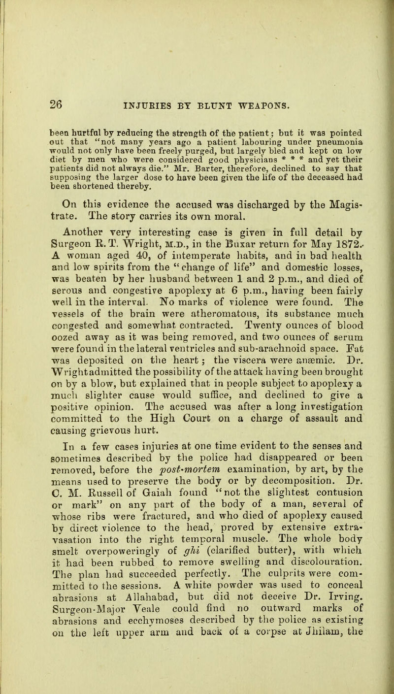 been hurtfal by reducing the strength of the patient; but it was pointed out that not many years ago a patient labouring under pneumonia would not only have been freely purged, but largely bled and kept on low diet by men who were considered good physicians * * * and yet their patients did not always die. Mr. Barter, therefore, declined to say that supposing the larger dose to have been given the life of the deceased had been shortened thereby. On this evidence the accused was discharged by the Magis- trate. The story carries its own moral. Another very interesting case is given in full detail by Surgeon R. T. Wright, M.D., in the Buxar return for May 1872.- A woman aged 40, of intemperate habits, and in bad health and low spirits from the change of life and domesfeic losses, was beaten by her husband between 1 and 2 p.m., and died of serous and congestive apoplexy at 6 p.m., having been fairly well in the interval. No marks of violence were found. Tlie vessels of the brain were atheromatous, its substance much congested and somewhat contracted. Twenty ounces of blood oozed away as it was being removed, and two ounces of serum were found in the lateral ventricles and sub-arachnoid space. Fut was deposited on the heart; the viscera were ansemic. Dr. Wrightadmitted the possibility of the attack having been brought on by a blow, but explained that in people subject to apoplexy a much slighter cause would sufSce, and declined to give a positive opinion. The accused was after a long investigation committed to the High Court on a charge of assault and causing grievous hurt. In a few cases injuries at one time evident to the senses and sometimes described by the police had disappeared or been removed, before the post-mortem examination, by art, by the means used to preserve the body or by decomposition. Dr. C. M. Russell of Gaiah found not the slightest contusion or mark on any part of the body of a man, several of whose ribs were fractured, and who died of apoplexy caused by direct violence to the head, proved by extensive extra- vasation into the right temporal muscle. The whole body smelt overpoweringly of (clarified butter), with which it had been rubbed to remove swelling and discolouration. The plan had succeeded perfectly. The culprits were com- mitted to the sessions. A white powder was used to conceal abrasions at Allahabad, but did not deceive Dr. Irving. Surgeon-Major Yeale could find no outward marks of abrasions and ecchymoses described by the police as existing ou the left upper arm and back of a corpse at Jhilam, the