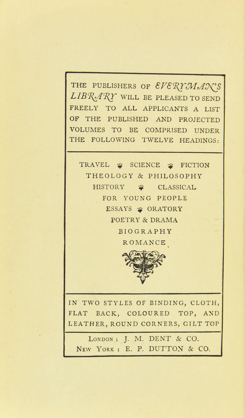 THE PUBLISHERS OF €FSI^^^^^^QS LIB%^1i^ WILL BE PLEASED TO SEND FREELY TO ALL APPLICANTS A LIST OF THE PUBLISHED AND PROJECTED VOLUMES TO BE COMPRISED UNDER THE FOLLOWING TWELVE HEADINGS: TRAVEL ^ SCIENCE ^ FICTION THEOLOGY & PHILOSOPHY HISTORY ^ CLASSICAL FOR YOUNG PEOPLE ESSAYS ^ ORATORY POETRY & DRAMA BIOGRAPHY ROMANCE IN TWO STYLES OF BINDING, CLOTH, FLAT BACK, COLOURED TOP, AND LEATHER, ROUND CORNERS, GILT TOP London : J. M. DENT & CO. New York : E. P. DUTTON & CO.