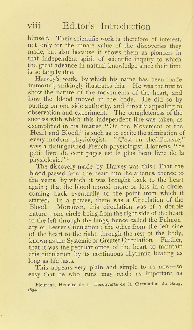 himself. Their scientific work is therefore of interest, not only for the innate value of the discoveries they made, but also because it shows them as pioneers in that independent spirit of scientific inquiry to which the great advance in natural knowledge since their time is so largely due. Harvey's work, by which his name has been made immortal, strikingly illustrates this. He was the first to show the nature of the movements of the heart, and how the blood moved in the body. He did so by putting on one side authority, and directly appealing to observation and experiment. The completeness of the success with which this independent line was taken, as exemplified in his treatise  On the Movement of the Heart and Blood, is such as to excite the admiration of every modern physiologist.  C'est un chef-d'oeuvre, says a distinguished French physiologist, Flourens,  ce petit livre de cent pages est le plus beau livre de la physiologic. ^ The discovery made by Harvey was this : That the blood passed from the heart into the arteries, thence to the veins, by which it was brought back to the heart again ; that the blood moved more or less in a circle, coming back eventually to the point from which it started. In a phrase, there was a Circulation of the Blood. Moreover, this circulation was of a double nature—one circle being from the right side of the heart to the left through the lungs, hence called the Pulmon- ary or Lesser Circulation; the other from the left side of the heart to the right, through the rest of the body, known as the Systemic or Greater Circulation. Further, that it was the peculiar ofiice of the heart to maintain this circulation by its continuous rhythmic beating as long as life lasts. This appears very plain and simple to us now—so easy that he who runs may read: as important as Flourens, Histoire de la Decouverte de la Circulation du Sang, 1854-