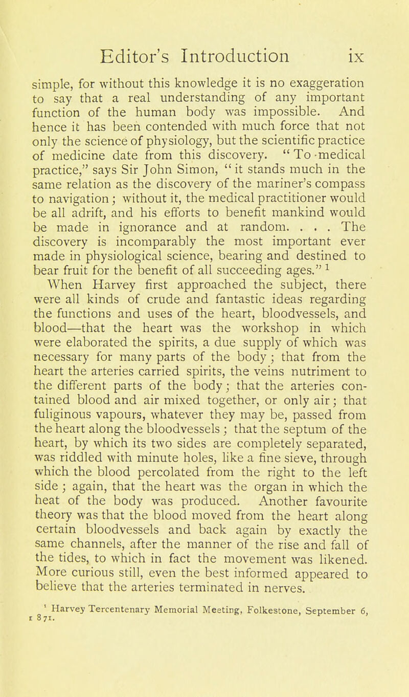 simple, for without this knowledge it is no exaggeration to say that a real understanding of any important function of the human body was impossible. And hence it has been contended with much force that not only the science of physiology, but the scientific practice of medicine date from this discovery.  To -medical practice, says Sir John Simon,  it stands much in the same relation as the discovery of the mariner's compass to navigation; without it, the medical practitioner would be all adrift, and his efforts to benefit mankind would be made in ignorance and at random. . . . The discovery is incomparably the most important ever made in physiological science, bearing and destined to bear fruit for the benefit of all succeeding ages. ^ When Harvey first approached the subject, there were all kinds of crude and fantastic ideas regarding the functions and uses of the heart, bloodvessels, and blood—that the heart was the workshop in which were elaborated the spirits, a due supply of which was necessary for many parts of the body; that from the heart the arteries carried spirits, the veins nutriment to the different parts of the body; that the arteries con- tained blood and air mixed together, or only air; that fuhginous vapours, whatever they may be, passed from the heart along the bloodvessels ; that the septum of the heart, by which its two sides are completely separated, was riddled with minute holes, like a fine sieve, through which the blood percolated from the right to the left side ; again, that the heart was the organ in which the heat of the body was produced. Another favourite theory was that the blood moved from the heart along certain bloodvessels and back again by exactly the same channels, after the manner of the rise and fall of the tides, to which in fact the movement was likened. More curious still, even the best informed appeared to believe that the arteries terminated in nerves. ' Harvey Tercentenary Memorial Meeting, Folkestone, September 6, I 871.