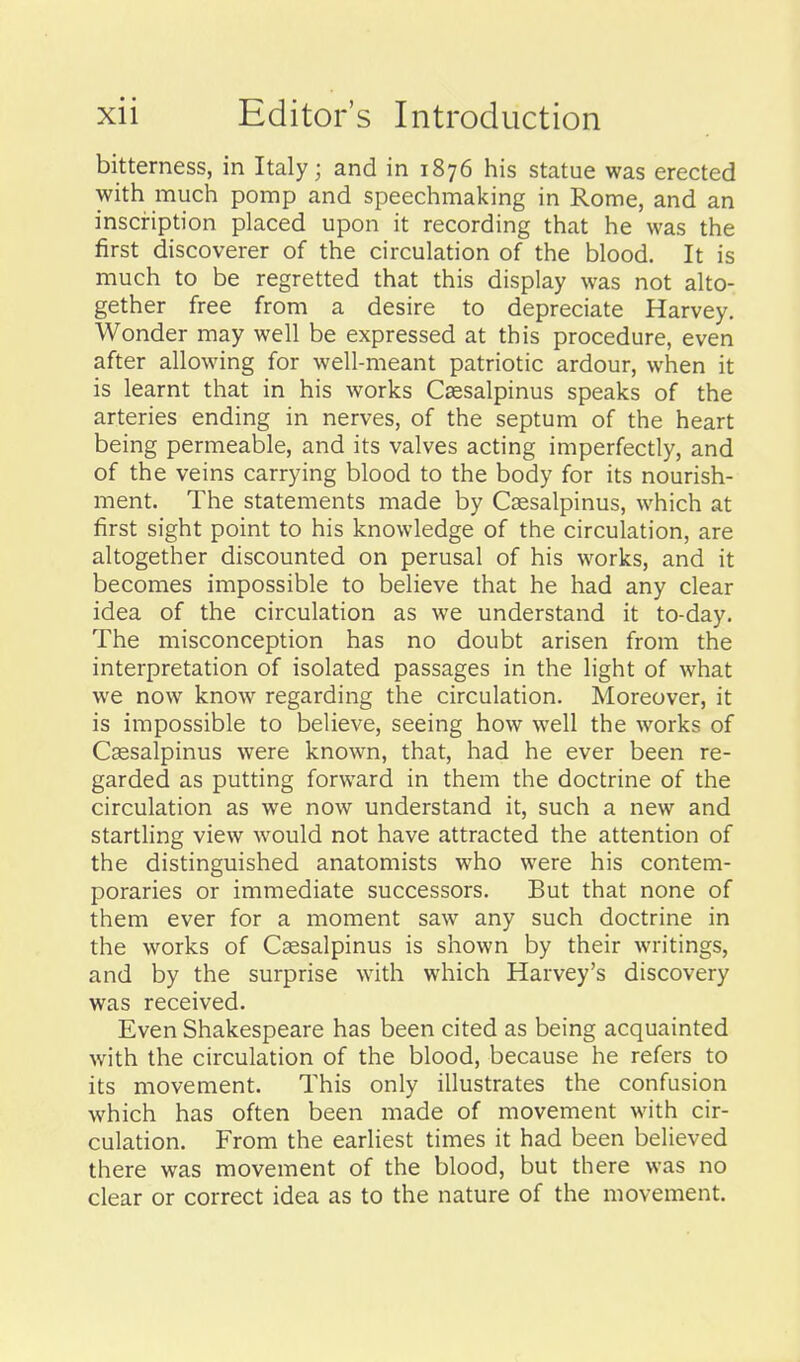 bitterness, in Italy; and in 1876 his statue was erected with much pomp and speechmaking in Rome, and an inscription placed upon it recording that he was the first discoverer of the circulation of the blood. It is much to be regretted that this display was not alto- gether free from a desire to depreciate Harvey. Wonder may well be expressed at this procedure, even after allowing for well-meant patriotic ardour, when it is learnt that in his works Csesalpinus speaks of the arteries ending in nerves, of the septum of the heart being permeable, and its valves acting imperfectly, and of the veins carrying blood to the body for its nourish- ment. The statements made by Caesalpinus, which at first sight point to his knowledge of the circulation, are altogether discounted on perusal of his works, and it becomes impossible to believe that he had any clear idea of the circulation as we understand it to-day. The misconception has no doubt arisen from the interpretation of isolated passages in the light of what we now know regarding the circulation. Moreover, it is impossible to believe, seeing how well the works of Cssalpinus were known, that, had he ever been re- garded as putting forward in them the doctrine of the circulation as we now understand it, such a new and startling view would not have attracted the attention of the distinguished anatomists who were his contem- poraries or immediate successors. But that none of them ever for a moment saw any such doctrine in the works of Csesalpinus is shown by their writings, and by the surprise with which Harvey's discovery was received. Even Shakespeare has been cited as being acquainted with the circulation of the blood, because he refers to its movement. This only illustrates the confusion which has often been made of movement with cir- culation. From the earliest times it had been believed there was movement of the blood, but there was no clear or correct idea as to the nature of the movement.