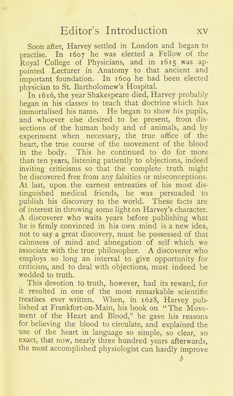 Soon after, Harvey settled in London and began to practise. In 1607 he was elected a Fellow of the Royal College of Physicians, and in 1615 was ap- pointed Lecturer in Anatomy to that ancient and important foundation. In 1609 he had been elected physician to St. Bartholomew's Hospital. In 1616, the year Shakespeare died, Harvey probably began in his classes to teach that doctrine which has immortalised his name. He began to show his pupils, and whoever else desired to be present, from dis- sections of the human body and of animals, and by experiment when necessary, the true office of the heart, the true course of the movement of the blood in the body. This he continued to do for more than ten years, listening patiently to objections, indeed inviting criticisms so that the complete truth might be discovered free from any falsities or misconceptions. At last, upon the earnest entreaties of his most dis- tinguished medical friends, he was persuaded to publish his discovery to the world. These facts are of interest in throwing some light on Harvey's character. A discoverer who waits years before publishing what he is firmly convinced in his own mind is a new idea, not to say a great discovery, must be possessed of that calmness of mind and abnegation of self which we associate with the true philosopher. A discoverer who employs so long an interval to give opportunity for criticism, and to deal with objections, must indeed be wedded to truth. This devotion to truth, however, had its reward, for it resulted in one of the most remarkable scientific treatises ever written. When, in 1628, Harvey pub- lished at Frankfort-on-Main, his book on The Move- ment of the Heart and Blood, he gave his reasons for believing the blood to circulate, and explained the use of the heart in language so simple, so clear, so exact, that now, nearly three hundred years afterwards, the most accomplished physiologist can hardly improve b