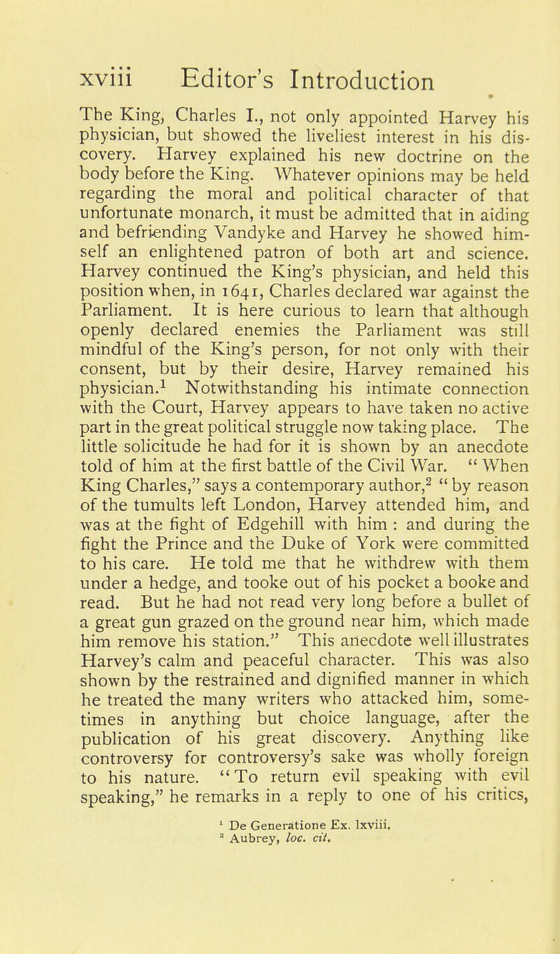 The King, Charles I., not only appointed Harvey his physician, but showed the Hveliest interest in his dis- covery. Harvey explained his new doctrine on the body before the King. Whatever opinions may be held regarding the moral and political character of that unfortunate monarch, it must be admitted that in aiding and befriending Vandyke and Harvey he showed him- self an enlightened patron of both art and science. Harvey continued the King's physician, and held this position when, in 1641, Charles declared war against the Parliament. It is here curious to learn that although openly declared enemies the Parliament was still mindful of the King's person, for not only with their consent, but by their desire, Harvey remained his physician.^ Notwithstanding his intimate connection with the Court, Harvey appears to have taken no active part in the great political struggle now taking place. The little solicitude he had for it is shown by an anecdote told of him at the first battle of the Civil War.  When King Charles, says a contemporary author,^  by reason of the tumults left London, Harvey attended him, and was at the fight of Edgehill with him : and during the fight the Prince and the Duke of York were committed to his care. He told me that he withdrew with them under a hedge, and tooke out of his pocket a booke and read. But he had not read very long before a bullet of a great gun grazed on the ground near him, which made him remove his station. This anecdote well illustrates Harvey's calm and peaceful character. This was also shown by the restrained and dignified manner in which he treated the many writers who attacked him, some- times in anything but choice language, after the publication of his great discovery. Anything like controversy for controversy's sake was wholly foreign to his nature. To return evil speaking with evil speaking, he remarks in a reply to one of his critics, ' De Generatione Ex. Ixviii.  Aubrey, loc. cit.