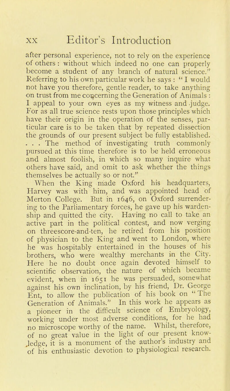 after personal experience, not to rely on the experience of others : without which indeed no one can properly become a student of any branch of natural science. Referring to his own particular work he says :  I would not have you therefore, gentle reader, to take anything on trust from me cocicerning the Generation of Animals : I appeal to your own eyes as my witness and .judge. For as all true science rests upon those principles which have their origin in the operation of the senses, par- ticular care is to be taken that by repeated dissection the grounds of our present subject be fully established. . . . The method of investigating truth commonly pursued at this time therefore is to be held erroneous and almost foolish, in which so many inquire what others have said, and omit to ask whether the things themselves be actually so or not. When the King made Oxford his headquarters, Harvey was with him, and was appointed head of Merton College. But in 1646, on Oxford surrender- ing to the Parliamentary forces, he gave up his warden- ship and quitted the city. Having no call to take an active part in the political contest, and now verging on threescore-and-ten, he retired from his position of physician to the King and went to London, where he was hospitably entertained in the houses of his brothers, who were wealthy merchants in the City. Here he no doubt once again devoted himself to scientific observation, the nature of which became evident, when in 1651 he was persuaded, somewhat against his own inclination, by his friend. Dr. George Ent, to allow the publication of his book on The Generation of Animals. In this work he appears as a pioneer in the difScult science of Embryology, working under most adverse conditions, for he had no microscope worthy of the name. Whilst, therefore, of no great value in the light of our present know- Jedge, it is a monument of the author's industry and 'of his enthusiastic devotion to physiological research.