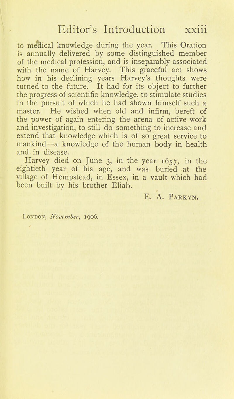 to meSical knowledge during the year. This Oration is annually delivered by some distinguished member of the medical profession, and is inseparably associated with the name of Harvey. This graceful act shows how in his declining years Harvey's thoughts were turned to the future. It had for its object to further the progress of scientific knowledge, to stimulate studies in the pursuit of which he had shown himself such a master. He wished when old and infirm, bereft of the power of again entering the arena of active work and investigation, to still do something to increase and extend that knowledge which is of so great service to mankind—a knowledge of the human body in health and in disease. Harvey died on June 3, in the year 1657, in the eightieth year of his age, and was buried at the village of Hempstead, in Essex, in a vault which had been built by his brother Eliab. E. A. Parkyn. London, November, 1906.