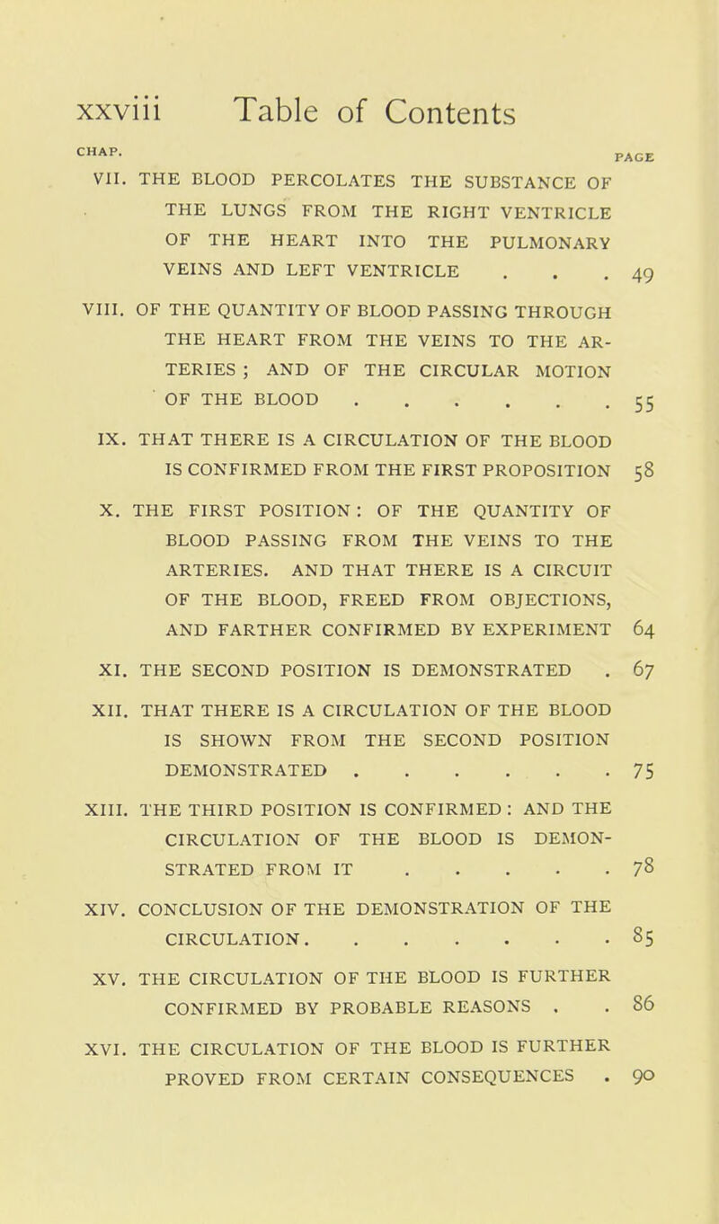 CHAP. PAGE VII. THE BLOOD PERCOLATES THE SUBSTANCE OF THE LUNGS FROM THE RIGHT VENTRICLE OF THE HEART INTO THE PULMONARY VEINS AND LEFT VENTRICLE . . .49 VIII. OF THE QUANTITY OF BLOOD PASSING THROUGH THE HEART FROM THE VEINS TO THE AR- TERIES ; AND OF THE CIRCULAR MOTION OF THE BLOOD 55 IX. THAT THERE IS A CIRCULATION OF THE BLOOD IS CONFIRMED FROM THE FIRST PROPOSITION 58 X. THE FIRST POSITION : OF THE QUANTITY OF BLOOD PASSING FROM THE VEINS TO THE ARTERIES. AND THAT THERE IS A CIRCUIT OF THE BLOOD, FREED FROM OBJECTIONS, AND FARTHER CONFIRMED BY EXPERIMENT 64 XI. THE SECOND POSITION IS DEMONSTRATED , 67 XII. THAT THERE IS A CIRCULATION OF THE BLOOD IS SHOWN FROM THE SECOND POSITION DEMONSTRATED . . . . , .75 XIII. THE THIRD POSITION IS CONFIRMED : AND THE CIRCULATION OF THE BLOOD IS DEMON- STRATED FROM IT 78 XIV. CONCLUSION OF THE DEMONSTRATION OF THE CIRCULATION 85 XV, THE CIRCULATION OF THE BLOOD IS FURTHER CONFIRMED BY PROBABLE REASONS . , 86 XVI, THE CIRCULATION OF THE BLOOD IS FURTHER PROVED FROM CERTAIN CONSEQUENCES . 90