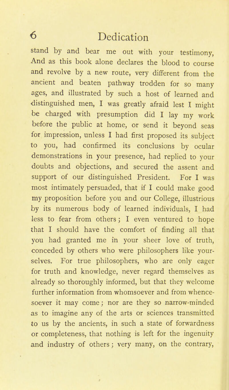 ^ Dedication stand by and bear me out with your testimony, And as this book alone declares the blood to course and revolve by a new route, very different from the ancient and beaten pathway trodden for so many ages, and illustrated by such a host of learned and distinguished men, I was greatly afraid lest I might be charged with presumption did I lay my work before the public at home, or send it beyond seas for impression, unless I had first proposed its subject to you, had confirmed its conclusions by ocular demonstrations in your presence, had replied to your doubts and objections, and secured the assent and support of our distinguished President. For I was most intimately persuaded, that if I could make good my proposition before you and our College, illustrious by its numerous body of learned individuals, I had less to fear from others; I even ventured to hope that I should have the comfort of finding all that you had granted me in your sheer love of truth, conceded by others who were philosophers like your- selves. For true philosophers, who are only eager for truth and knowledge, never regard themselves as already so thoroughly informed, but that they welcome further information from whomsoever and from whence- soever it may come; nor are they so narrow-minded as to imagine any of the arts or sciences transmitted to us by the ancients, in such a state of forwardness or completeness, that nothing is left for the ingenuity and industry of others; very many, on the contrary.