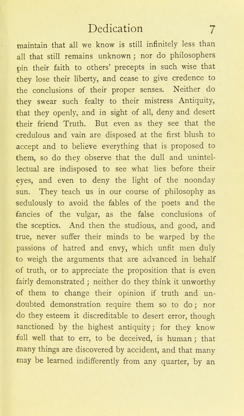 maintain that all we know is still infinitely less than all that still remains unknown ; nor do philosophers pin their faith to others' precepts in such wise that they lose their liberty, and cease to give credence to the conclusions of their proper senses. Neither do they swear such fealty to their mistress Antiquity, that they openly, and in sight of all, deny and desert their friend Truth. But even as they see that the credulous and vain are disposed at the first blush to accept and to believe everything that is proposed to them, so do they observe that the dull and unintel- lectual are indisposed to see what lies before their eyes, and even to deny the light of the noonday sun. They teach us in our course of philosophy as sedulously to avoid the fables of the poets and the fancies of the vulgar, as the false conclusions of the sceptics. And then the studious, and good, and true, never suffer their minds to be warped by the passions of hatred and envy, which unfit men duly to weigh the arguments that are advanced in behalf of truth, or to appreciate the proposition that is even fairly demonstrated ; neither do they think it unworthy of them to change their opinion if truth and un- doubted demonstration require them so to do; nor do they esteem it discreditable to desert error, though sanctioned by the highest antiquity; for they know full well that to err, to be deceived, is human; that many things are discovered by accident, and that many may be learned indifferently from any quarter, by an