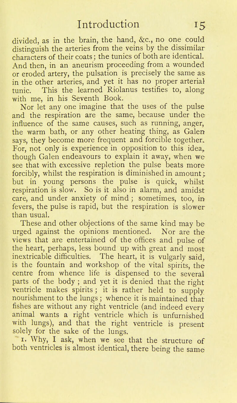 divided, as in the brain, the hand, &c., no one could distinguish the arteries from the veins by the dissimilar characters of their coats; the tunics of both are identical. And then, in an aneurism proceeding from a wounded or eroded artery, the pulsation is precisely the same as in the other arteries, and yet it has no proper arterial tunic. This the learned Riolanus testifies to, along with me, in his Seventh Book, Nor let any one imagine that the uses of the pulse and the respiration are the same, because under the influence of the same causes, such as running, anger, the warm bath, or any other heating thing, as Galen says, they become more frequent and forcible together. For, not only is experience in opposition to this idea^ though Galen endeavours to explain it away, when we see that with excessive repletion the pulse beats more forcibly, whilst the respiration is diminished in amount; but in young persons the pulse is quick, whilst respiration is slow. So is it also in alarm, and amidst care, and under anxiety of mind; sometimes, too, in fevers, the pulse is rapid, but the respiration is slower than usual. These and other objections of the same kind may be urged against the opinions mentioned. Nor are the views that are entertained of the offices and pulse of the heart, perhaps, less bound up with great and most inextricable difficulties. The heart, it is vulgarly said, is the fountain and workshop of the vital spirits, the centre from whence life is dispensed to the several parts of the body ; and yet it is denied that the right ventricle makes spirits; it is rather held to supply nourishment to the lungs ; whence it is maintained that fishes are without any right ventricle (and indeed every animal wants a right ventricle which is unfurnished with lungs), and that the right ventricle is present solely for the sake of the lungs. I. Why, I ask, when we see that the structure of both ventricles is almost identical, there being the same