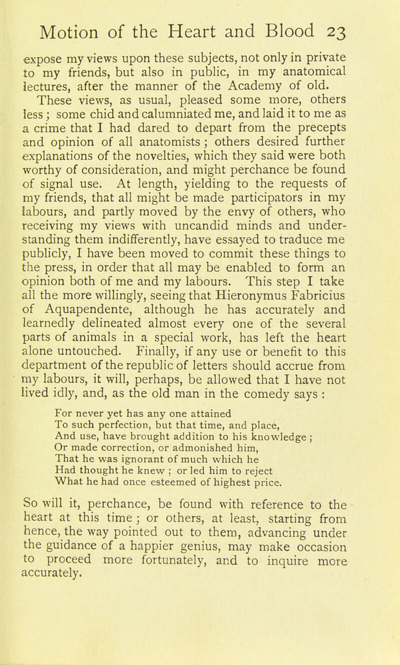 expose my views upon these subjects, not only in private to my friends, but also in public, in my anatomical lectures, after the manner of the Academy of old. These views, as usual, pleased some more, others less; some chid and calumniated me, and laid it to me as a crime that I had dared to depart from the precepts and opinion of all anatomists; others desired further explanations of the novelties, which they said were both worthy of consideration, and might perchance be found of signal use. At length, yielding to the requests of my friends, that all might be made participators in my labours, and partly moved by the envy of others, who receiving my views with uncandid minds and under- standing them indifferently, have essayed to traduce me publicly, I have been moved to commit these things to the press, in order that all may be enabled to form an opinion both of me and my labours. This step I take all the more willingly, seeing that Hieronymus Fabricius of Aquapendente, although he has accurately and learnedly delineated almost every one of the several parts of animals in a special work, has left the heart alone untouched. Finally, if any use or benefit to this department of the republic of letters should accrue from my labours, it will, perhaps, be allowed that I have not lived idly, and, as the old man in the comedy says : For never yet has any one attained To such perfection, but that time, and place, And use, have brought addition to his knowledge; Or made correction, or admonished him, That he was ignorant of much which he Had thought he knew ; or led him to reject What he had once esteemed of highest price. So will it, perchance, be found with reference to the heart at this time ; or others, at least, starting from hence, the way pointed out to them, advancing under the guidance of a happier genius, may make occasion to proceed more fortunately, and to inquire more accurately.