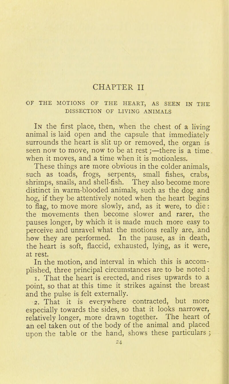 OF THE MOTIONS OF THE HEART, AS SEEN IN THE DISSECTION OF LIVING ANIMALS In the first place, then, when the chest of a living animal is laid open and the capsule that immediately surrounds the heart is slit up or removed, the organ is seen now to move, now to be at rest •—there is a time when it moves, and a time when it is motionless. These things are more obvious in the colder animals, such as toads, frogs, serpents, small fishes, crabs, shrimps, snails, and shell-fish. They also become more distinct in warm-blooded animals, such as the dog and hog, if they be attentively noted when the heart begins to flag, to move more slowly, and, as it were, to die: the movements then become slower and rarer, the pauses longer, by which it is made much more easy to perceive and unravel what the motions really are, and how they are performed. In the pause, as in death, the heart is soft, flaccid, exhausted, lying, as it were, at rest. In the motion, and interval in which this is accom- plished, three principal circumstances are to be noted : 1. That the heart is erected, and rises upwards to a point, so that at this time it strikes against the breast and the pulse is felt externally. 2. That it is everywhere contracted, but more especially towards the sides, so that it looks narrower, relatively longer, more drawn together. The heart of an eel taken out of the body of the animal and placed upon the table or the hand, shows these particulars ;