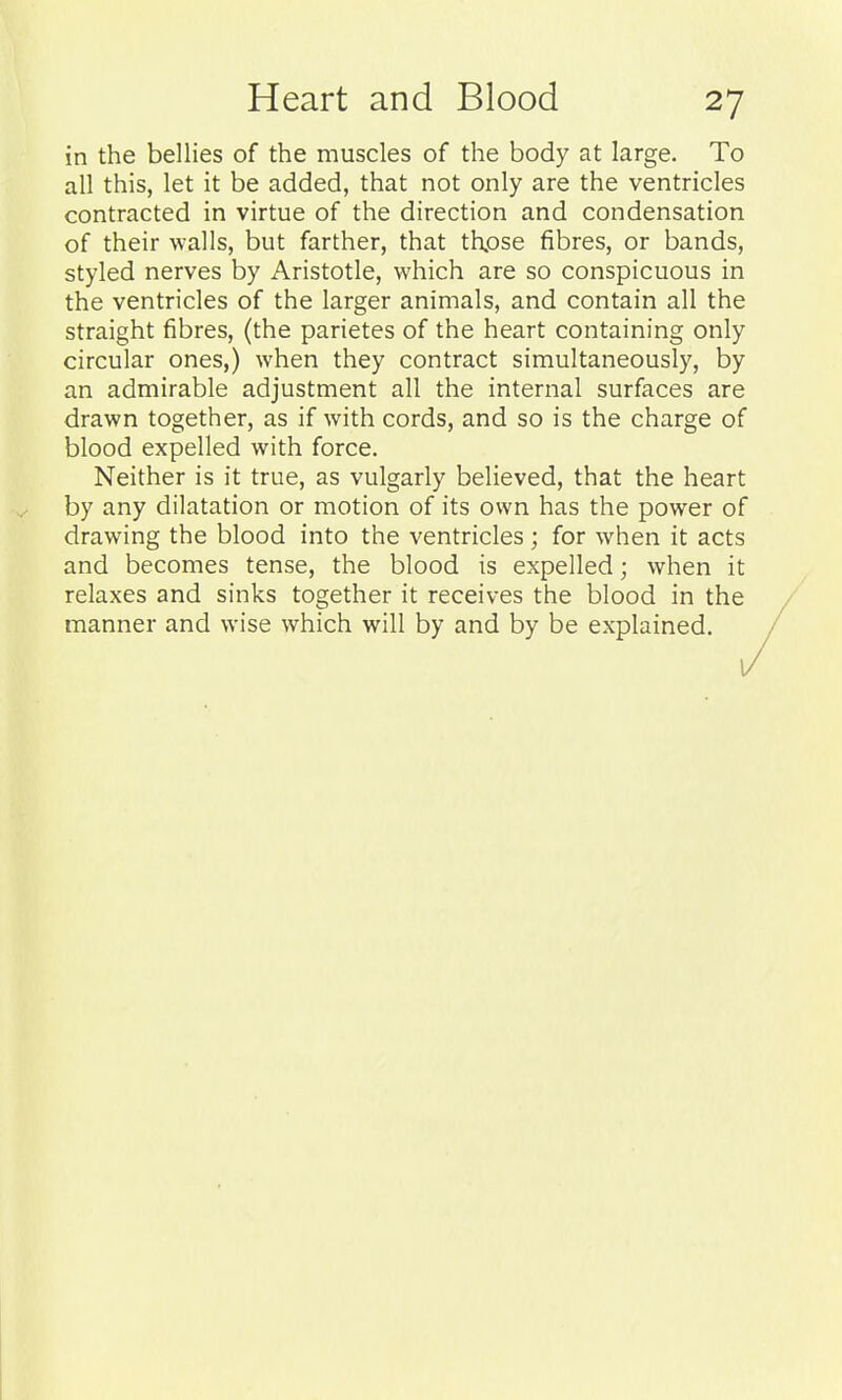 in the bellies of the muscles of the body at large. To all this, let it be added, that not only are the ventricles contracted in virtue of the direction and condensation of their walls, but farther, that thpse fibres, or bands, styled nerves by Aristotle, which are so conspicuous in the ventricles of the larger animals, and contain all the straight fibres, (the parietes of the heart containing only circular ones,) when they contract simultaneously, by an admirable adjustment all the internal surfaces are drawn together, as if with cords, and so is the charge of blood expelled with force. Neither is it true, as vulgarly believed, that the heart by any dilatation or motion of its own has the power of drawing the blood into the ventricles; for when it acts and becomes tense, the blood is expelled; when it relaxes and sinks together it receives the blood in the manner and wise which will by and by be explained.