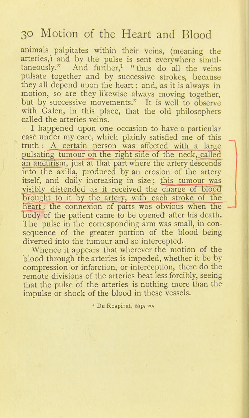 animals palpitates within their veins, (meaning the arteries,) and by the pulse is sent everywhere simul- taneously. And further,! thus do all the veins pulsate together and by successive strokes, because they all depend upon the heart; and, as it is always in motion, so are they likewise always moving together, but by successive movements. It is well to observe with Galen, in this place, that the old philosophers called the arteries veins. I happened upon one occasion to have a particular case under my care, which plainly satisfied me of this truth : A certain person was affected with a large pulsatin^tumour on the right side of the neck,^alled an aneurism, just at that part where the artery descends into the axilla, produced by an erosion of the artery itself, and daily increasing in size; this tumour was visibly distended as it received the charge~dr'brdb9 brought to it by the artery, with each stroke of tlie Keartj the connexion of parts was obvious when the ^Boidy of the patient came to be opened after his death. The pulse in the corresponding arm was small, in con- sequence of the greater portion of the blood being diverted into the tumour and so intercepted. Whence it appears that wherever the motion of the blood through the arteries is impeded, whether it be by compression or infarction, or interception, there do the remote divisions of the arteries beat less forcibly, seeing that the pulse of the arteries is nothing more than the impulse or shock of the blood in these vessels. ' De Respirat. cap. 20.