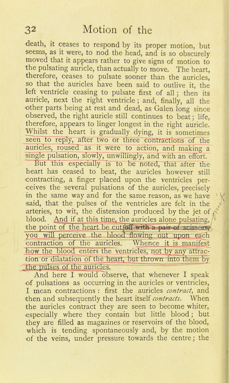 death, it ceases to respond by its proper motion, but seems, as it were, to nod the head, and is so obscurely moved that it appears rather to give signs of motion to the pulsating auricle, than actually to move. The heart, therefore, ceases to pulsate sooner than the auricles, so that the auricles have been said to outlive it, the left ventricle ceasing to pulsate first of all; then its auricle, next the right ventricle ; and, finally, all the other parts being at rest and dead, as Galen long since observed, the right auricle still continues to beat; life, therefore, appears to linger longest in the right auricle. Whilst the heart is gradually dying, it is sometimes seen to reply;atter two~orlhree~contractions~of the auricles, rouseg~as it wefe~Tb~ action, and taking a sjngTe pulsation, sIowIy71jhwinih^1y7¥rid wit^^ an efi^nrtT But this especially is to be~noted7TKar~after~the heart has ceased to beat, the auricles however still •contracting, a finger placed upon the ventricles per- ■ceives the several pulsations of the auricles, precisely in the same way and for the same reason, as we have said, that the pulses of the ventricles are felt in the arteries, to wit, the distension produced by the jet of blood. And if at thisjdnie, the auricles alone pulsating, A* the point^of^jhe henrf bp nTf^ff with'n^-^i ^nri_2wil] perrpivp. the blnntt-j^nvvincr out_tipon each contraction dr'tEeauricles. Whence it is manifest how the blood enters the~ventricles, notby any attrac- tiori ordilatatiotTof the he^irt, but throwiF?ntothem by ^ThF^jIsesoTTHe auricles. And here I would observe, that whenever I speak of pulsations as occurring in the auricles or ventricles, I mean contractions : first the auricles contract^ and then and subsequently the heart itself contracts. When the auricles contract they are seen to become whiter, •especially where they contain but little blood; but they are filled as magazines or reservoirs of the blood, which is tending spontaneously and, by the motion of the veins, under pressure towards the centre; the