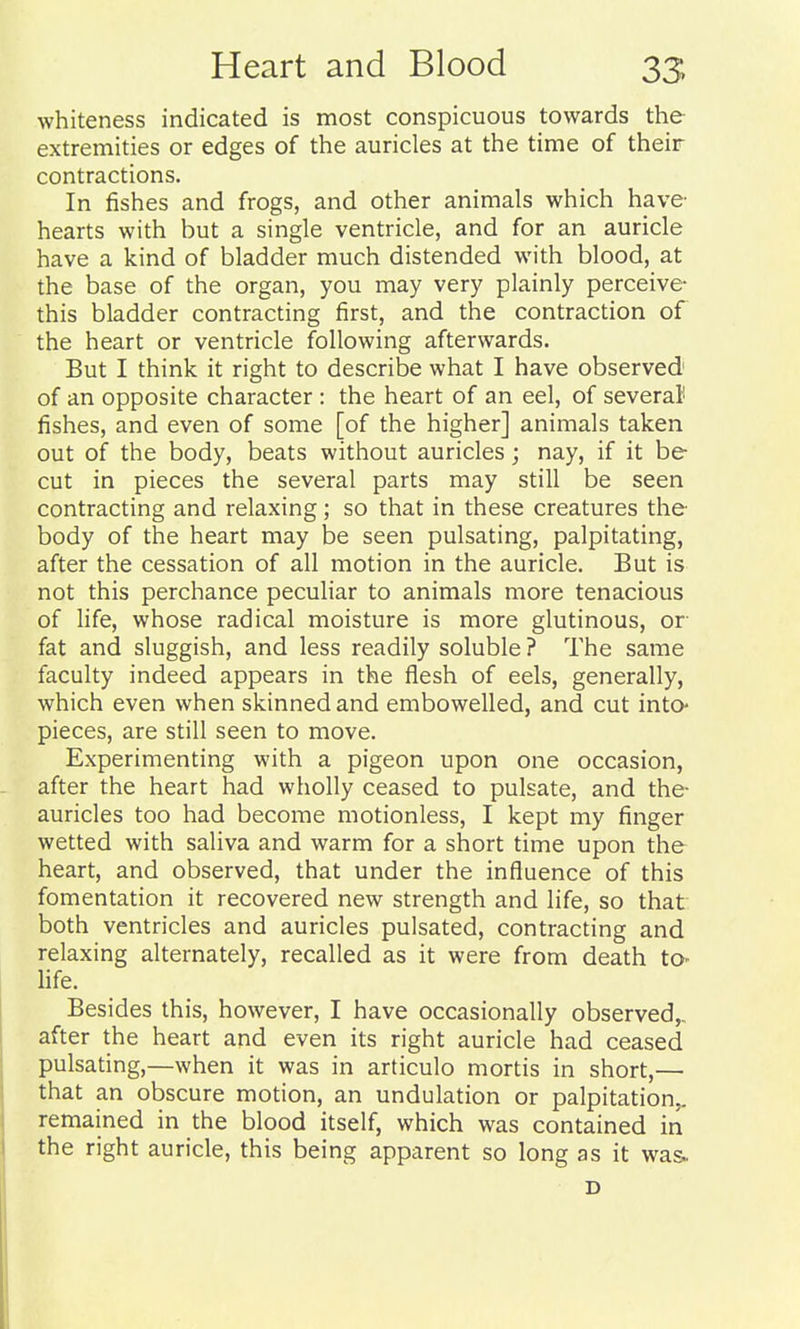 whiteness indicated is most conspicuous towards the extremities or edges of the auricles at the time of their contractions. In fishes and frogs, and other animals which have' hearts with but a single ventricle, and for an auricle have a kind of bladder much distended with blood, at the base of the organ, you may very plainly perceive this bladder contracting first, and the contraction of the heart or ventricle following afterwards. But I think it right to describe what I have observed of an opposite character : the heart of an eel, of several fishes, and even of some [of the higher] animals taken out of the body, beats without auricles; nay, if it be cut in pieces the several parts may still be seen contracting and relaxing; so that in these creatures the body of the heart may be seen pulsating, palpitating, after the cessation of all motion in the auricle. But is not this perchance peculiar to animals more tenacious of life, whose radical moisture is more glutinous, or fat and sluggish, and less readily soluble ? The same faculty indeed appears in the flesh of eels, generally, which even when skinned and embowelled, and cut intO pieces, are still seen to move. Experimenting with a pigeon upon one occasion, after the heart had wholly ceased to pulsate, and the- auricles too had become motionless, I kept my finger wetted with saliva and warm for a short time upon the heart, and observed, that under the influence of this fomentation it recovered new strength and life, so that both ventricles and auricles pulsated, contracting and relaxing alternately, recalled as it were from death to- life. Besides this, however, I have occasionally observed,, after the heart and even its right auricle had ceased pulsating,—when it was in articulo mortis in short,— that an obscure motion, an undulation or palpitation,, remained in the blood itself, which was contained in the right auricle, this being apparent so long as it was. D