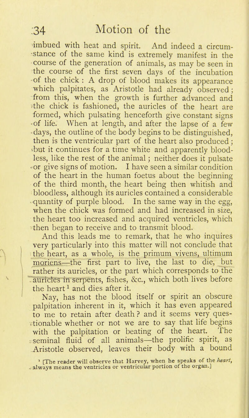 ■imbued with heat and spirit. And indeed a circum- •stance of the same kind is extremely manifest in the course of the generation of animals, as may be seen in the course of the first seven days of the incubation of the chick : A drop of blood makes its appearance which palpitates, as Aristotle had already observed; from this, when the growth is further advanced and ■.the chick is fashioned, the auricles of the heart are formed, which pulsating henceforth give constant signs •of life. When at length, and after the lapse of a few days, the outline of the body begins to be distinguished, then is the ventricular part of the heart also produced; vbut it continues for a time white and apparently blood- less, like the rest of the animal; neither does it pulsate • or give signs of motion. I have seen a similar condition of the heart in the human foetus about the beginning of the third month, the heart being then whitish and bloodless, although its auricles contained a considerable quantity of purple blood. In the same way in the egg, when the chick was formed and had increased in size, the heart too increased and acquired ventricles, which ' then began to receive and to transmit blood. And this leads me to remark, that he who inquires very particularly into this matter will not conclude that the heart, as a whole, is the primum vivens, ultimum moriens:—the first part to live, the last to die, but rather its auricles, or the part which corresponds to the '-'auricles in serpents, fishes, &c., which both lives before the heart ^ and dies after it. Nay, has not the blood itself or spirit an obscure palpitation inherent in it, which it has even appeared to me to retain after death ? and it seems very ques- , tionable whether or not we are to say that life begins with the palpitation or beating of the heart. The L seminal fluid of all animals—the prolific spirit, as Aristotle observed, leaves their body with a bound ' [The reader will observe that Harvey, when he speaks of the heart, , always means the ventricles or ventricular portion of the organ.]