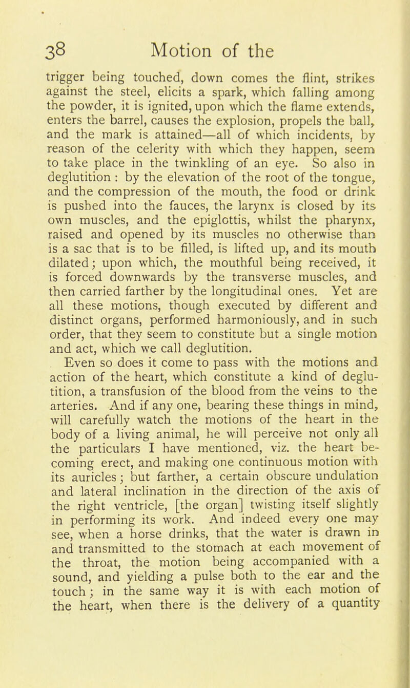 trigger being touched, down comes the flint, strikes against the steel, eHcits a spark, which faUing among the powder, it is ignited, upon which the flame extends, enters the barrel, causes the explosion, propels the ball, and the mark is attained—all of which incidents, by reason of the celerity with which they happen, seem to take place in the twinkling of an eye. So also in deglutition : by the elevation of the root of the tongue, and the compression of the mouth, the food or drink is pushed into the fauces, the larynx is closed by its own muscles, and the epiglottis, whilst the pharynx, raised and opened by its muscles no otherwise than is a sac that is to be filled, is lifted up, and its mouth dilated; upon which, the mouthful being received, it is forced downwards by the transverse muscles, and then carried farther by the longitudinal ones. Yet are all these motions, though executed by different and distinct organs, performed harmoniously, and in such order, that they seem to constitute but a single motion and act, which we call deglutition. Even so does it come to pass with the motions and action of the heart, which constitute a kind of deglu- tition, a transfusion of the blood from the veins to the arteries. And if any one, bearing these things in mind, will carefully watch the motions of the heart in the body of a living animal, he will perceive not only all the particulars I have mentioned, viz. the heart be- coming erect, and making one continuous motion with its auricles; but farther, a certain obscure undulation and lateral inclination in the direction of the axis of the right ventricle, [the organ] twisting itself slightly in performing its work. And indeed every one may see, when a horse drinks, that the water is drawn in and transmitted to the stomach at each movement of the throat, the motion being accompanied with a sound, and yielding a pulse both to the ear and the touch; in the same way it is with each motion of the heart, when there is the delivery of a quantity